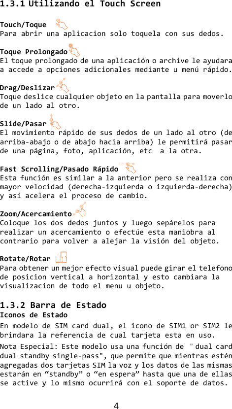 4 1.3.1UtilizandoelTouchScreenTouch/ToqueParaabrirunaaplicacionsolotoquelaconsusdedos.ToqueProlongadoEltoqueprolongadodeunaaplicaciónoarchiveleayudaraaaccedeaopcionesadicionalesmedianteumenúrápido.Drag/DeslizarToquedeslicecualquierobjetoenlapantallaparamoverlodeunladoalotro.Slide/PasarElmovimientorápidodesusdedosdeunladoalotro(dearriba‐abajoodeabajohaciaarriba)lepermitirápasardeunapágina,foto,aplicación,etcalaotra.FastScrolling/PasadoRápidoEstafunciónessimilaralaanteriorperoserealizaconmayorvelocidad(derecha‐izquierdaoizquierda‐derecha)yasíaceleraelprocesodecambio.Zoom/AcercamientoColoquelosdosdedosjuntosyluegosepárelospararealizarunacercamientooefectúeestamaniobraalcontrarioparavolveraalejarlavisióndelobjeto.Rotate/RotarParaobtenerunmejorefectovisualpuedegirareltelefonodeposicionverticalahorizontalyestocambiaralavisualizaciondetodoelmenuuobjeto.1.3.2BarradeEstadoIconosdeEstadoEnmodelodeSIMcarddual,eliconodeSIM1orSIM2lebrindaralareferenciadecualtarjetaestaenuso.NotaEspecial:Estemodelousaunafunciónde＂dualcarddualstandbysingle‐pass&quot;,quepermitequemientrasesténagregadasdostarjetasSIMlavozylosdatosdelasmismasestaránen“standby”o“enespera”hastaqueunadeellasseactiveylomismoocurriráconelsoportededatos.