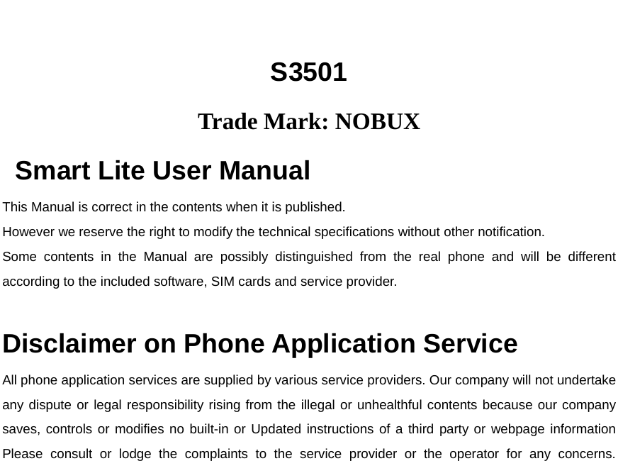  S3501 Trade Mark: NOBUX Smart Lite User Manual  This Manual is correct in the contents when it is published.  However we reserve the right to modify the technical specifications without other notification.  Some contents in the Manual are possibly distinguished from the real phone and will be different according to the included software, SIM cards and service provider.   Disclaimer on Phone Application Service All phone application services are supplied by various service providers. Our company will not undertake any dispute or legal responsibility rising from the illegal or unhealthful contents because our company saves, controls or modifies no built-in or Updated instructions of a third party or webpage information Please consult or lodge the complaints to the service provider or the operator for any concerns.