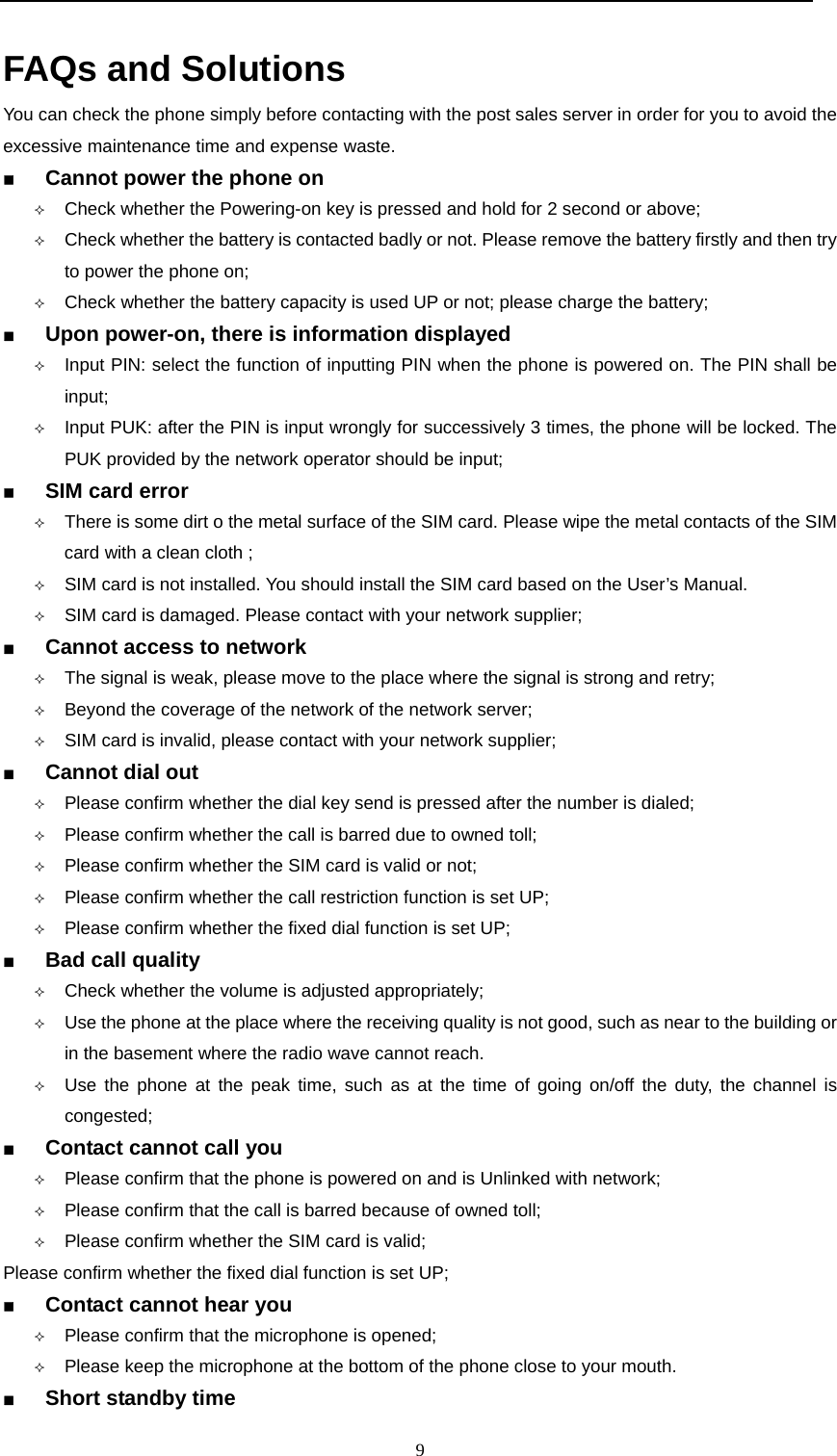  9  FAQs and Solutions  You can check the phone simply before contacting with the post sales server in order for you to avoid the excessive maintenance time and expense waste.   Cannot power the phone on                                                                  Check whether the Powering-on key is pressed and hold for 2 second or above;  Check whether the battery is contacted badly or not. Please remove the battery firstly and then try to power the phone on;  Check whether the battery capacity is used UP or not; please charge the battery;  Upon power-on, there is information displayed                                                                  Input PIN: select the function of inputting PIN when the phone is powered on. The PIN shall be input;  Input PUK: after the PIN is input wrongly for successively 3 times, the phone will be locked. The PUK provided by the network operator should be input;  SIM card error                                                                   There is some dirt o the metal surface of the SIM card. Please wipe the metal contacts of the SIM card with a clean cloth ;  SIM card is not installed. You should install the SIM card based on the User’s Manual.  SIM card is damaged. Please contact with your network supplier;  Cannot access to network                                                                     The signal is weak, please move to the place where the signal is strong and retry;  Beyond the coverage of the network of the network server;  SIM card is invalid, please contact with your network supplier;  Cannot dial out                                                              Please confirm whether the dial key send is pressed after the number is dialed;  Please confirm whether the call is barred due to owned toll;  Please confirm whether the SIM card is valid or not;  Please confirm whether the call restriction function is set UP;  Please confirm whether the fixed dial function is set UP;   Bad call quality                                                                      Check whether the volume is adjusted appropriately;  Use the phone at the place where the receiving quality is not good, such as near to the building or in the basement where the radio wave cannot reach.      Use the phone at the peak time, such as at the time of going on/off the duty, the channel is congested;  Contact cannot call you                                                                Please confirm that the phone is powered on and is Unlinked with network;  Please confirm that the call is barred because of owned toll;  Please confirm whether the SIM card is valid; Please confirm whether the fixed dial function is set UP;  Contact cannot hear you                                                                Please confirm that the microphone is opened;  Please keep the microphone at the bottom of the phone close to your mouth.    Short standby time                                                                      