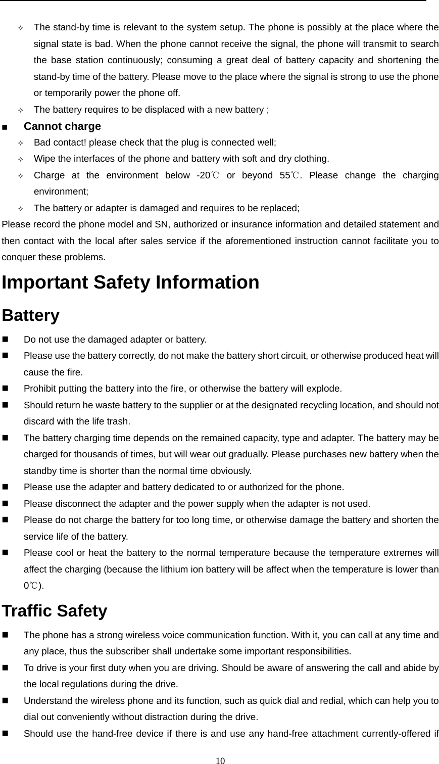  10   The stand-by time is relevant to the system setup. The phone is possibly at the place where the signal state is bad. When the phone cannot receive the signal, the phone will transmit to search the base station continuously; consuming a great deal of battery capacity and shortening the stand-by time of the battery. Please move to the place where the signal is strong to use the phone or temporarily power the phone off.   The battery requires to be displaced with a new battery ;  Cannot charge                                                                      Bad contact! please check that the plug is connected well;  Wipe the interfaces of the phone and battery with soft and dry clothing.  Charge at the environment below -20  or beyond 55 . Please change the charging ℃℃environment;  The battery or adapter is damaged and requires to be replaced; Please record the phone model and SN, authorized or insurance information and detailed statement and then contact with the local after sales service if the aforementioned instruction cannot facilitate you to conquer these problems. Important Safety Information  Battery                                                                              Do not use the damaged adapter or battery.   Please use the battery correctly, do not make the battery short circuit, or otherwise produced heat will cause the fire.   Prohibit putting the battery into the fire, or otherwise the battery will explode.   Should return he waste battery to the supplier or at the designated recycling location, and should not discard with the life trash.     The battery charging time depends on the remained capacity, type and adapter. The battery may be charged for thousands of times, but will wear out gradually. Please purchases new battery when the standby time is shorter than the normal time obviously.     Please use the adapter and battery dedicated to or authorized for the phone.   Please disconnect the adapter and the power supply when the adapter is not used.   Please do not charge the battery for too long time, or otherwise damage the battery and shorten the service life of the battery.    Please cool or heat the battery to the normal temperature because the temperature extremes will affect the charging (because the lithium ion battery will be affect when the temperature is lower than 0℃). Traffic Safety                                                                       The phone has a strong wireless voice communication function. With it, you can call at any time and any place, thus the subscriber shall undertake some important responsibilities.    To drive is your first duty when you are driving. Should be aware of answering the call and abide by the local regulations during the drive.   Understand the wireless phone and its function, such as quick dial and redial, which can help you to dial out conveniently without distraction during the drive.   Should use the hand-free device if there is and use any hand-free attachment currently-offered if 