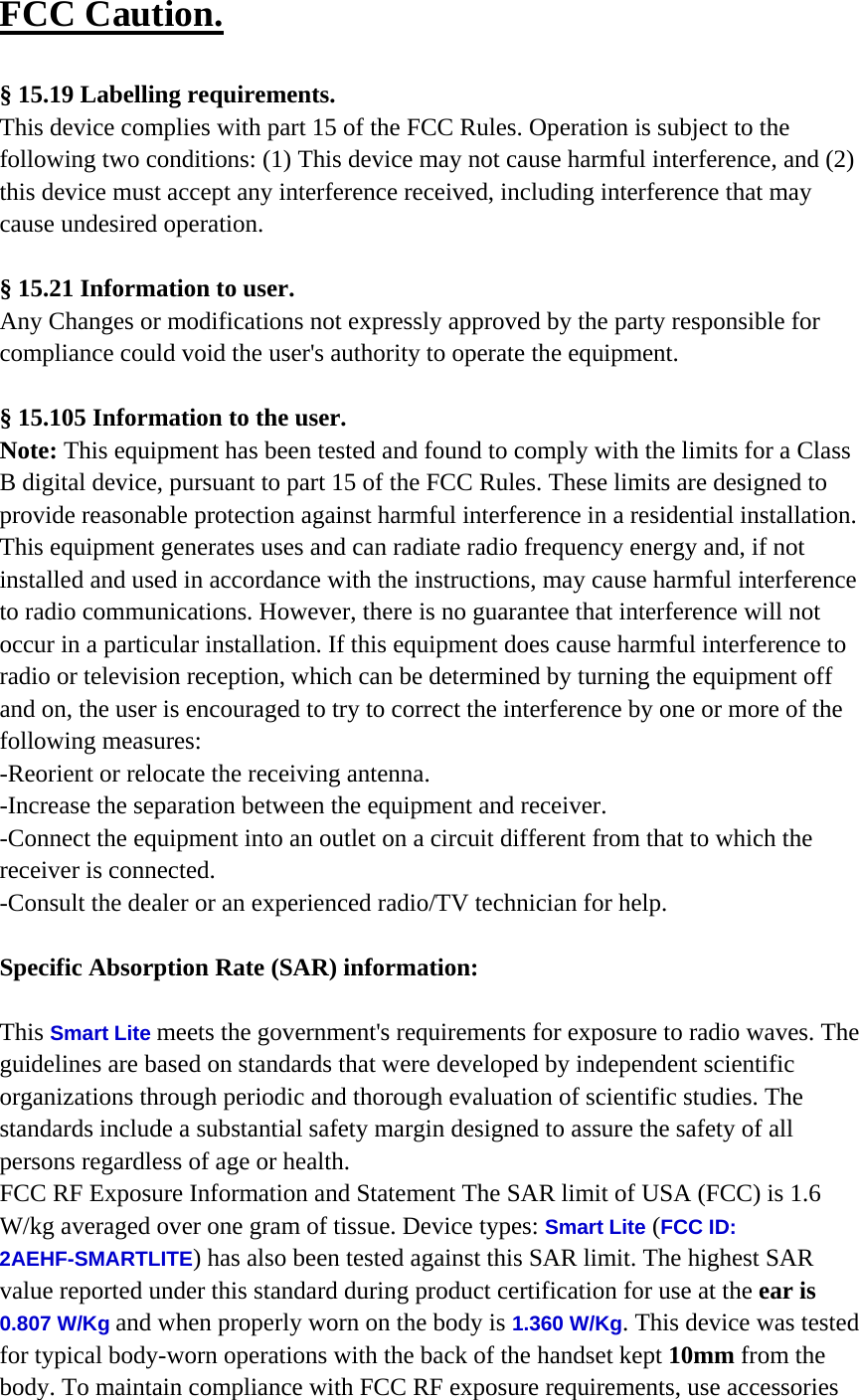 FCC Caution.   § 15.19 Labelling requirements. This device complies with part 15 of the FCC Rules. Operation is subject to the following two conditions: (1) This device may not cause harmful interference, and (2) this device must accept any interference received, including interference that may cause undesired operation.  § 15.21 Information to user. Any Changes or modifications not expressly approved by the party responsible for compliance could void the user&apos;s authority to operate the equipment.   § 15.105 Information to the user. Note: This equipment has been tested and found to comply with the limits for a Class B digital device, pursuant to part 15 of the FCC Rules. These limits are designed to provide reasonable protection against harmful interference in a residential installation. This equipment generates uses and can radiate radio frequency energy and, if not installed and used in accordance with the instructions, may cause harmful interference to radio communications. However, there is no guarantee that interference will not occur in a particular installation. If this equipment does cause harmful interference to radio or television reception, which can be determined by turning the equipment off and on, the user is encouraged to try to correct the interference by one or more of the following measures: -Reorient or relocate the receiving antenna. -Increase the separation between the equipment and receiver. -Connect the equipment into an outlet on a circuit different from that to which the receiver is connected. -Consult the dealer or an experienced radio/TV technician for help.  Specific Absorption Rate (SAR) information: 　 This Smart Lite meets the government&apos;s requirements for exposure to radio waves. The guidelines are based on standards that were developed by independent scientific organizations through periodic and thorough evaluation of scientific studies. The standards include a substantial safety margin designed to assure the safety of all persons regardless of age or health. FCC RF Exposure Information and Statement The SAR limit of USA (FCC) is 1.6 W/kg averaged over one gram of tissue. Device types: Smart Lite (FCC ID: 2AEHF-SMARTLITE) has also been tested against this SAR limit. The highest SAR value reported under this standard during product certification for use at the ear is 0.807 W/Kg and when properly worn on the body is 1.360 W/Kg. This device was tested for typical body-worn operations with the back of the handset kept 10mm from the body. To maintain compliance with FCC RF exposure requirements, use accessories 