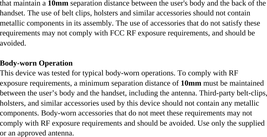 that maintain a 10mm separation distance between the user&apos;s body and the back of the handset. The use of belt clips, holsters and similar accessories should not contain metallic components in its assembly. The use of accessories that do not satisfy these requirements may not comply with FCC RF exposure requirements, and should be avoided.  Body-worn Operation This device was tested for typical body-worn operations. To comply with RF exposure requirements, a minimum separation distance of 10mm must be maintained between the user’s body and the handset, including the antenna. Third-party belt-clips, holsters, and similar accessories used by this device should not contain any metallic components. Body-worn accessories that do not meet these requirements may not comply with RF exposure requirements and should be avoided. Use only the supplied or an approved antenna.  