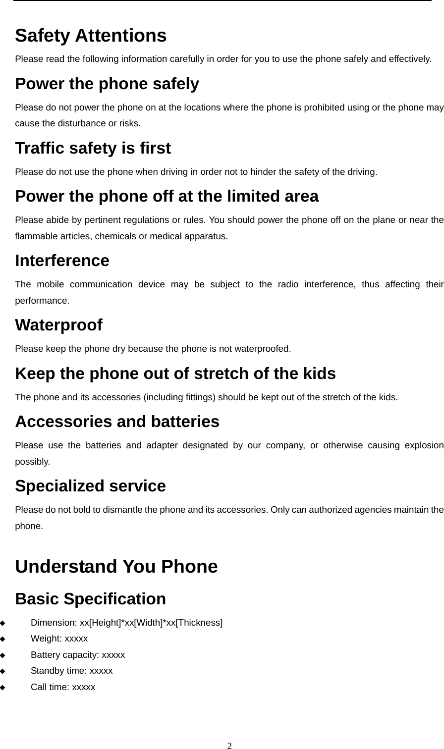  2  Safety Attentions   Please read the following information carefully in order for you to use the phone safely and effectively. Power the phone safely  Please do not power the phone on at the locations where the phone is prohibited using or the phone may cause the disturbance or risks. Traffic safety is first   Please do not use the phone when driving in order not to hinder the safety of the driving.   Power the phone off at the limited area  Please abide by pertinent regulations or rules. You should power the phone off on the plane or near the flammable articles, chemicals or medical apparatus.    Interference   The mobile communication device may be subject to the radio interference, thus affecting their performance.  Waterproof Please keep the phone dry because the phone is not waterproofed.   Keep the phone out of stretch of the kids   The phone and its accessories (including fittings) should be kept out of the stretch of the kids. Accessories and batteries Please use the batteries and adapter designated by our company, or otherwise causing explosion possibly. Specialized service  Please do not bold to dismantle the phone and its accessories. Only can authorized agencies maintain the phone.  Understand You Phone   Basic Specification   Dimension: xx[Height]*xx[Width]*xx[Thickness]  Weight: xxxxx  Battery capacity: xxxxx  Standby time: xxxxx  Call time: xxxxx   