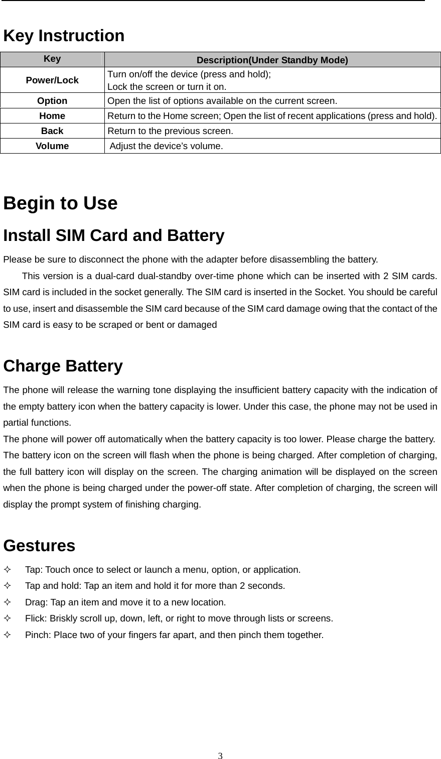  3  Key Instruction  Key  Description(Under Standby Mode) Power/Lock  Turn on/off the device (press and hold); Lock the screen or turn it on. Option  Open the list of options available on the current screen. Home  Return to the Home screen; Open the list of recent applications (press and hold).Back  Return to the previous screen. Volume   Adjust the device’s volume.  Begin to Use  Install SIM Card and Battery  Please be sure to disconnect the phone with the adapter before disassembling the battery. This version is a dual-card dual-standby over-time phone which can be inserted with 2 SIM cards. SIM card is included in the socket generally. The SIM card is inserted in the Socket. You should be careful to use, insert and disassemble the SIM card because of the SIM card damage owing that the contact of the SIM card is easy to be scraped or bent or damaged    Charge Battery  The phone will release the warning tone displaying the insufficient battery capacity with the indication of the empty battery icon when the battery capacity is lower. Under this case, the phone may not be used in partial functions.  The phone will power off automatically when the battery capacity is too lower. Please charge the battery.   The battery icon on the screen will flash when the phone is being charged. After completion of charging, the full battery icon will display on the screen. The charging animation will be displayed on the screen when the phone is being charged under the power-off state. After completion of charging, the screen will display the prompt system of finishing charging.   Gestures   Tap: Touch once to select or launch a menu, option, or application.   Tap and hold: Tap an item and hold it for more than 2 seconds.   Drag: Tap an item and move it to a new location.   Flick: Briskly scroll up, down, left, or right to move through lists or screens.   Pinch: Place two of your fingers far apart, and then pinch them together.    