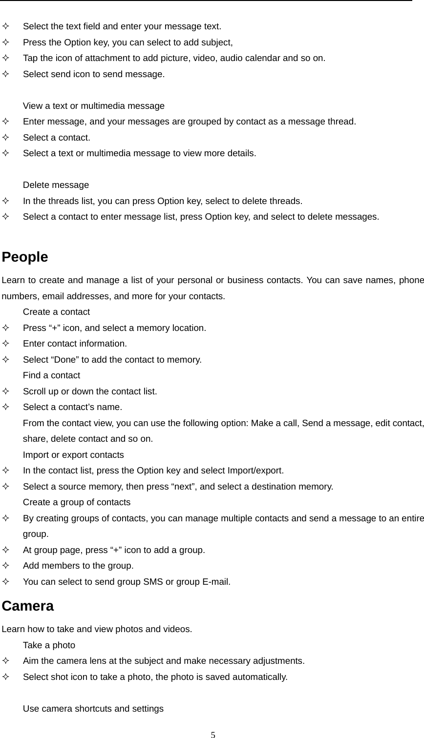  5    Select the text field and enter your message text.   Press the Option key, you can select to add subject,   Tap the icon of attachment to add picture, video, audio calendar and so on.   Select send icon to send message.  View a text or multimedia message   Enter message, and your messages are grouped by contact as a message thread.   Select a contact.   Select a text or multimedia message to view more details.  Delete message   In the threads list, you can press Option key, select to delete threads.   Select a contact to enter message list, press Option key, and select to delete messages.  People Learn to create and manage a list of your personal or business contacts. You can save names, phone numbers, email addresses, and more for your contacts. Create a contact   Press “+” icon, and select a memory location.   Enter contact information.   Select “Done” to add the contact to memory. Find a contact   Scroll up or down the contact list.   Select a contact’s name. From the contact view, you can use the following option: Make a call, Send a message, edit contact, share, delete contact and so on. Import or export contacts   In the contact list, press the Option key and select Import/export.   Select a source memory, then press “next”, and select a destination memory. Create a group of contacts   By creating groups of contacts, you can manage multiple contacts and send a message to an entire group.   At group page, press “+” icon to add a group.   Add members to the group.   You can select to send group SMS or group E-mail. Camera Learn how to take and view photos and videos. Take a photo   Aim the camera lens at the subject and make necessary adjustments.   Select shot icon to take a photo, the photo is saved automatically.  Use camera shortcuts and settings 