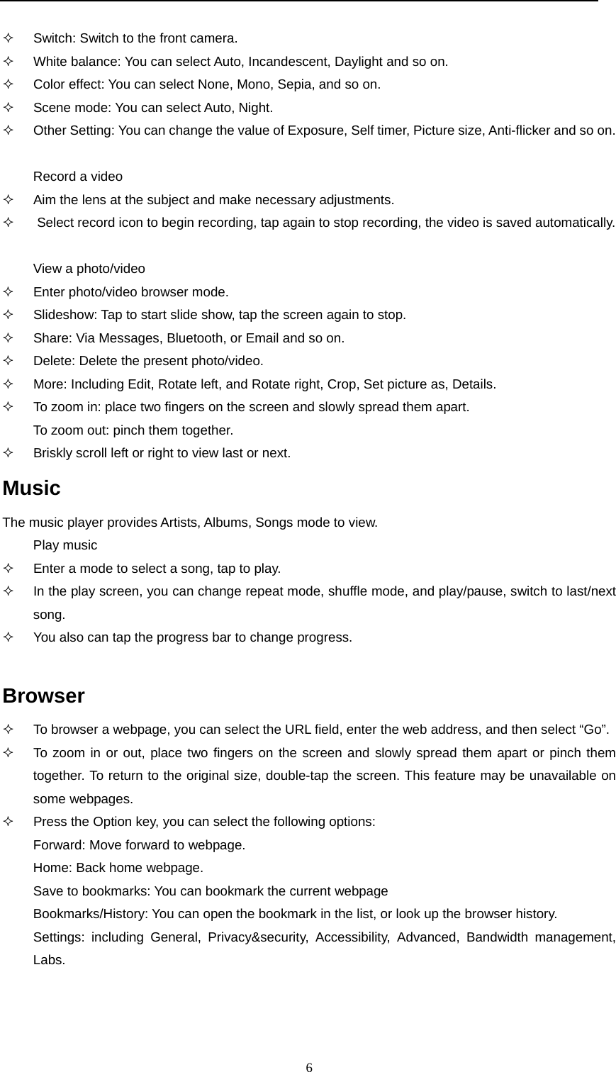  6   Switch: Switch to the front camera.   White balance: You can select Auto, Incandescent, Daylight and so on.   Color effect: You can select None, Mono, Sepia, and so on.   Scene mode: You can select Auto, Night.   Other Setting: You can change the value of Exposure, Self timer, Picture size, Anti-flicker and so on.  Record a video   Aim the lens at the subject and make necessary adjustments.    Select record icon to begin recording, tap again to stop recording, the video is saved automatically.  View a photo/video   Enter photo/video browser mode.   Slideshow: Tap to start slide show, tap the screen again to stop.   Share: Via Messages, Bluetooth, or Email and so on.   Delete: Delete the present photo/video.   More: Including Edit, Rotate left, and Rotate right, Crop, Set picture as, Details.   To zoom in: place two fingers on the screen and slowly spread them apart.  To zoom out: pinch them together.   Briskly scroll left or right to view last or next. Music The music player provides Artists, Albums, Songs mode to view. Play music   Enter a mode to select a song, tap to play.   In the play screen, you can change repeat mode, shuffle mode, and play/pause, switch to last/next song.   You also can tap the progress bar to change progress.  Browser   To browser a webpage, you can select the URL field, enter the web address, and then select “Go”.   To zoom in or out, place two fingers on the screen and slowly spread them apart or pinch them together. To return to the original size, double-tap the screen. This feature may be unavailable on some webpages.   Press the Option key, you can select the following options: Forward: Move forward to webpage. Home: Back home webpage. Save to bookmarks: You can bookmark the current webpage Bookmarks/History: You can open the bookmark in the list, or look up the browser history. Settings: including General, Privacy&amp;security, Accessibility, Advanced, Bandwidth management, Labs.  