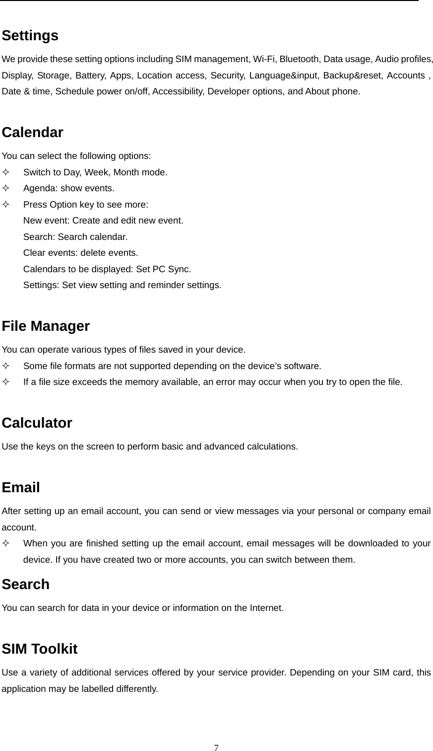  7  Settings We provide these setting options including SIM management, Wi-Fi, Bluetooth, Data usage, Audio profiles, Display, Storage, Battery, Apps, Location access, Security, Language&amp;input, Backup&amp;reset, Accounts , Date &amp; time, Schedule power on/off, Accessibility, Developer options, and About phone.  Calendar You can select the following options:   Switch to Day, Week, Month mode.  Agenda: show events.   Press Option key to see more:  New event: Create and edit new event. Search: Search calendar. Clear events: delete events. Calendars to be displayed: Set PC Sync. Settings: Set view setting and reminder settings.  File Manager You can operate various types of files saved in your device.   Some file formats are not supported depending on the device’s software.   If a file size exceeds the memory available, an error may occur when you try to open the file.  Calculator Use the keys on the screen to perform basic and advanced calculations.  Email After setting up an email account, you can send or view messages via your personal or company email account.    When you are finished setting up the email account, email messages will be downloaded to your device. If you have created two or more accounts, you can switch between them. Search You can search for data in your device or information on the Internet.  SIM Toolkit Use a variety of additional services offered by your service provider. Depending on your SIM card, this application may be labelled differently.  