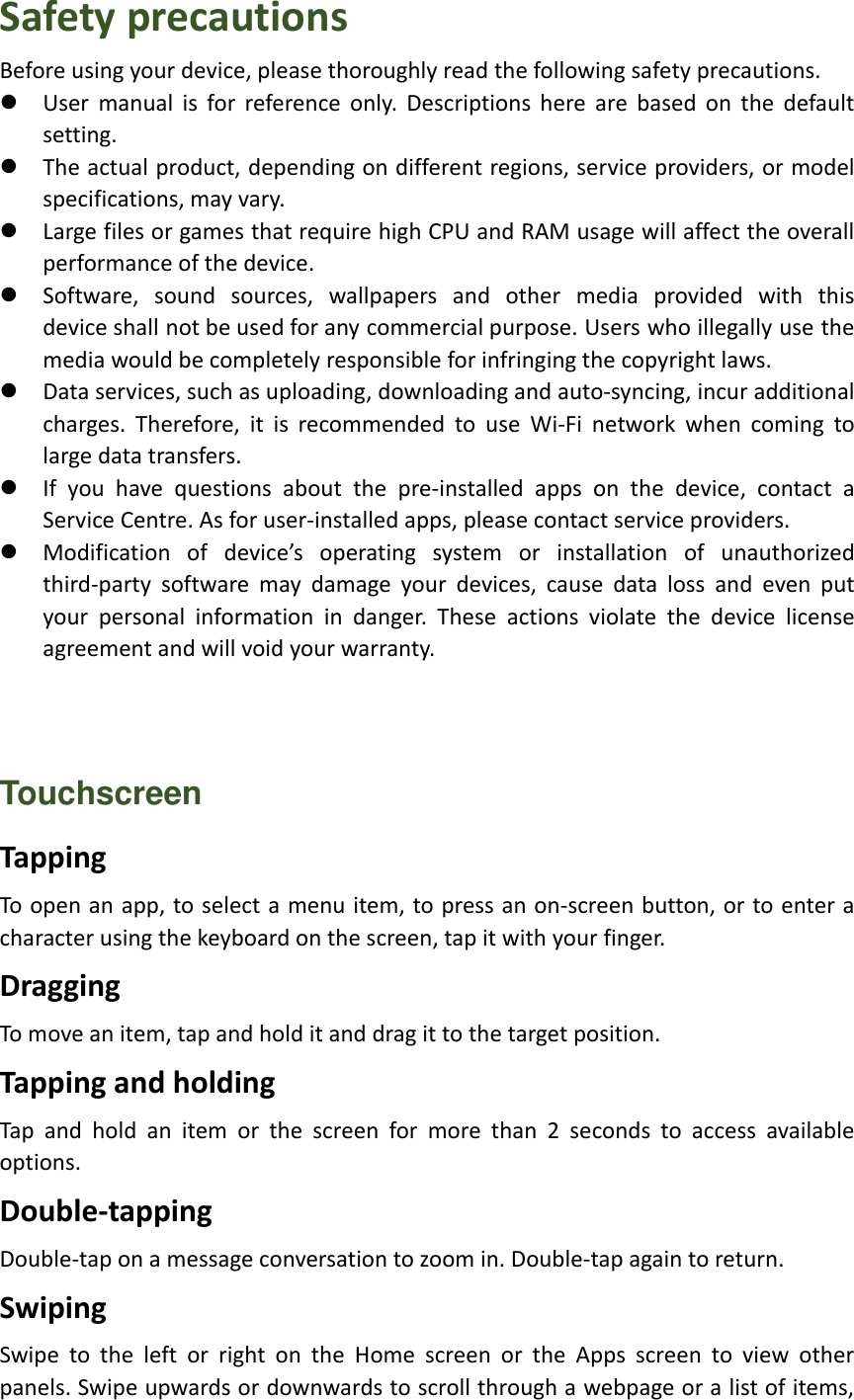 Safety precautions Before using your device, please thoroughly read the following safety precautions.  User  manual  is  for  reference  only.  Descriptions  here  are  based  on  the  default setting.  The actual product, depending on different regions, service providers, or model specifications, may vary.  Large files or games that require high CPU and RAM usage will affect the overall performance of the device.  Software,  sound  sources,  wallpapers  and  other  media  provided  with  this device shall not be used for any commercial purpose. Users who illegally use the media would be completely responsible for infringing the copyright laws.  Data services, such as uploading, downloading and auto-syncing, incur additional charges.  Therefore,  it  is  recommended  to  use  Wi-Fi  network  when  coming  to large data transfers.  If  you  have  questions  about  the  pre-installed  apps  on  the  device,  contact  a Service Centre. As for user-installed apps, please contact service providers.  Modification  of  device’s  operating  system  or  installation  of  unauthorized third-party  software  may  damage  your  devices,  cause  data  loss  and  even  put your  personal  information  in  danger.  These  actions  violate  the  device  license agreement and will void your warranty.    Touchscreen Tapping To open an app, to select a menu item, to press an on-screen button, or to enter a character using the keyboard on the screen, tap it with your finger. Dragging To move an item, tap and hold it and drag it to the target position. Tapping and holding Tap  and  hold  an  item  or  the  screen  for  more  than  2  seconds  to  access  available options. Double-tapping Double-tap on a message conversation to zoom in. Double-tap again to return. Swiping Swipe  to  the  left  or  right  on  the  Home  screen  or  the  Apps  screen  to  view  other panels. Swipe upwards or downwards to scroll through a webpage or a list of items, 