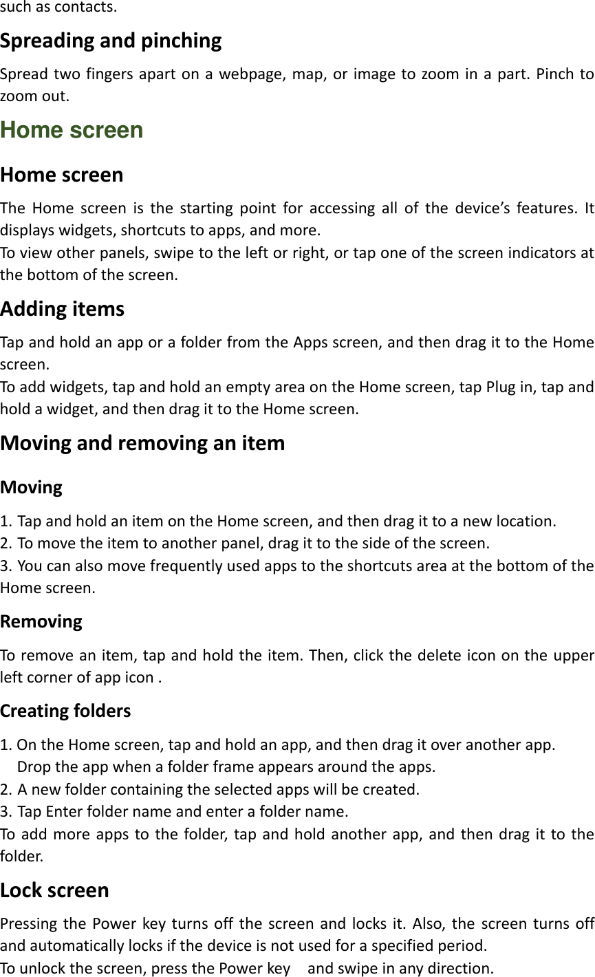 such as contacts. Spreading and pinching Spread two fingers apart on a  webpage, map,  or image to zoom in a part. Pinch to zoom out. Home screen Home screen The  Home  screen  is  the  starting  point  for  accessing  all  of  the  device’s  features.  It displays widgets, shortcuts to apps, and more. To view other panels, swipe to the left or right, or tap one of the screen indicators at the bottom of the screen. Adding items Tap and hold an app or a folder from the Apps screen, and then drag it to the Home screen. To add widgets, tap and hold an empty area on the Home screen, tap Plug in, tap and hold a widget, and then drag it to the Home screen. Moving and removing an item Moving 1. Tap and hold an item on the Home screen, and then drag it to a new location. 2. To move the item to another panel, drag it to the side of the screen. 3. You can also move frequently used apps to the shortcuts area at the bottom of the Home screen. Removing To remove an item, tap and hold the item. Then, click the delete icon on the upper left corner of app icon . Creating folders 1. On the Home screen, tap and hold an app, and then drag it over another app.   Drop the app when a folder frame appears around the apps. 2. A new folder containing the selected apps will be created. 3. Tap Enter folder name and enter a folder name. To add more apps to the folder, tap and hold another app, and then  drag it to the folder. Lock screen Pressing the Power  key turns off the screen and  locks  it.  Also, the  screen turns off and automatically locks if the device is not used for a specified period. To unlock the screen, press the Power key    and swipe in any direction. 