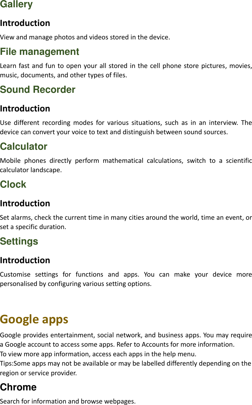 Gallery Introduction View and manage photos and videos stored in the device. File management Learn fast and fun to open your all stored in  the  cell phone store pictures, movies, music, documents, and other types of files. Sound Recorder Introduction Use  different  recording  modes  for  various  situations,  such  as  in  an  interview.  The device can convert your voice to text and distinguish between sound sources. Calculator Mobile  phones  directly  perform  mathematical  calculations,  switch  to  a  scientific calculator landscape. Clock Introduction Set alarms, check the current time in many cities around the world, time an event, or set a specific duration. Settings Introduction Customise  settings  for  functions  and  apps.  You  can  make  your  device  more personalised by configuring various setting options.   Google apps Google provides entertainment, social network, and business apps. You may require a Google account to access some apps. Refer to Accounts for more information. To view more app information, access each apps in the help menu. Tips:Some apps may not be available or may be labelled differently depending on the   region or service provider. Chrome Search for information and browse webpages. 