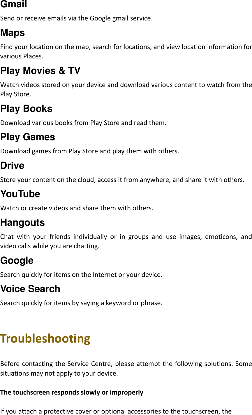 Gmail Send or receive emails via the Google gmail service. Maps Find your location on the map, search for locations, and view location information for various Places. Play Movies &amp; TV Watch videos stored on your device and download various content to watch from the Play Store. Play Books Download various books from Play Store and read them. Play Games Download games from Play Store and play them with others. Drive Store your content on the cloud, access it from anywhere, and share it with others. YouTube Watch or create videos and share them with others. Hangouts Chat  with  your  friends  individually  or  in  groups  and  use  images,  emoticons,  and video calls while you are chatting. Google Search quickly for items on the Internet or your device. Voice Search Search quickly for items by saying a keyword or phrase.   Troubleshooting  Before contacting the Service Centre, please attempt  the  following solutions. Some situations may not apply to your device.  The touchscreen responds slowly or improperly  If you attach a protective cover or optional accessories to the touchscreen, the   