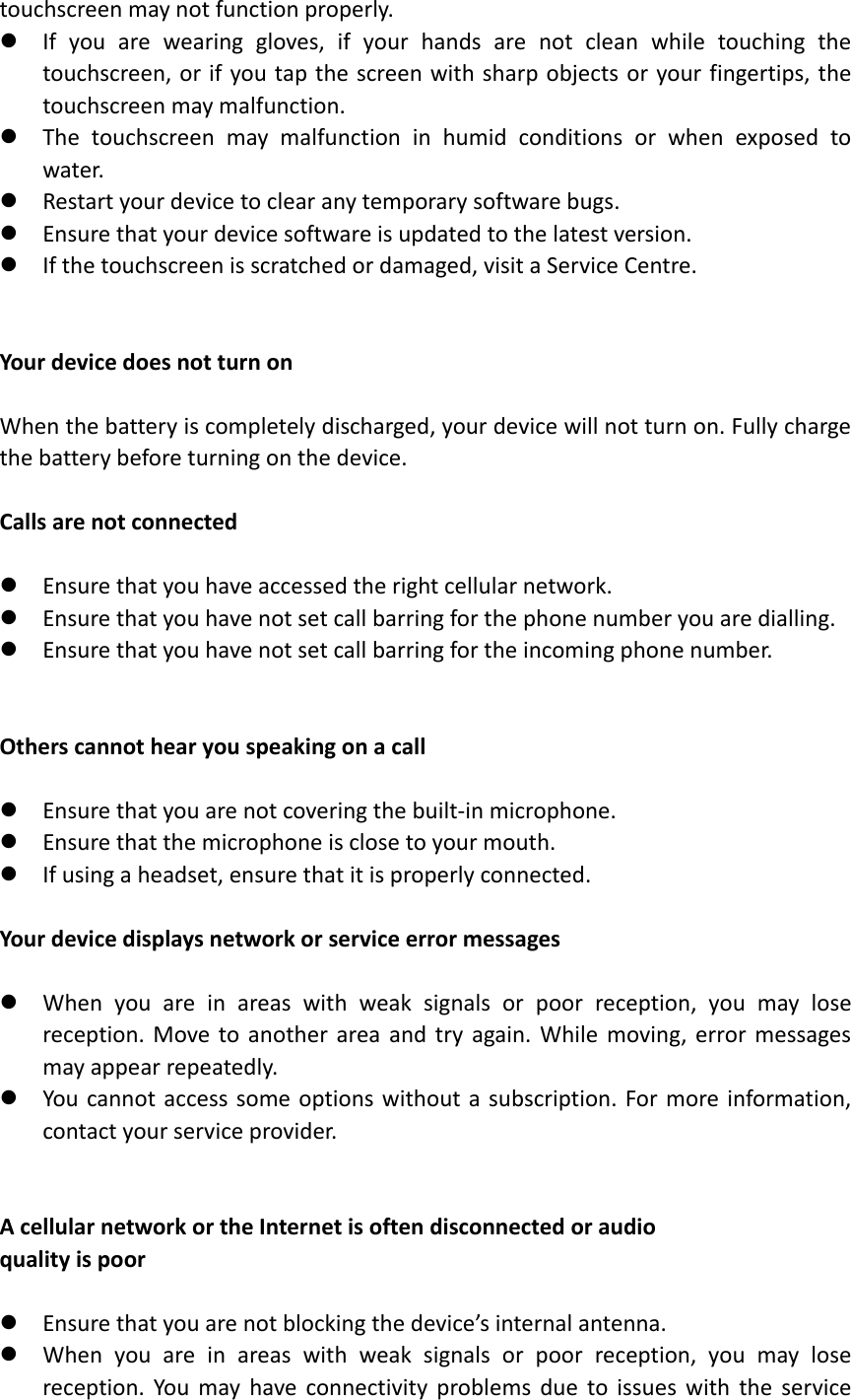 touchscreen may not function properly.  If  you  are  wearing  gloves,  if  your  hands  are  not  clean  while  touching  the touchscreen, or if you tap  the screen with sharp objects or your fingertips, the touchscreen may malfunction.  The  touchscreen  may  malfunction  in  humid  conditions  or  when  exposed  to water.  Restart your device to clear any temporary software bugs.  Ensure that your device software is updated to the latest version.  If the touchscreen is scratched or damaged, visit a Service Centre.   Your device does not turn on  When the battery is completely discharged, your device will not turn on. Fully charge the battery before turning on the device.  Calls are not connected   Ensure that you have accessed the right cellular network.  Ensure that you have not set call barring for the phone number you are dialling.  Ensure that you have not set call barring for the incoming phone number.   Others cannot hear you speaking on a call   Ensure that you are not covering the built-in microphone.  Ensure that the microphone is close to your mouth.  If using a headset, ensure that it is properly connected.  Your device displays network or service error messages   When  you  are  in  areas  with  weak  signals  or  poor  reception,  you  may  lose reception. Move  to  another  area  and  try  again.  While  moving,  error  messages may appear repeatedly.  You  cannot  access  some  options without a subscription. For more  information, contact your service provider.   A cellular network or the Internet is often disconnected or audio   quality is poor   Ensure that you are not blocking the device’s internal antenna.  When  you  are  in  areas  with  weak  signals  or  poor  reception,  you  may  lose reception.  You  may  have  connectivity  problems  due  to  issues  with  the  service 