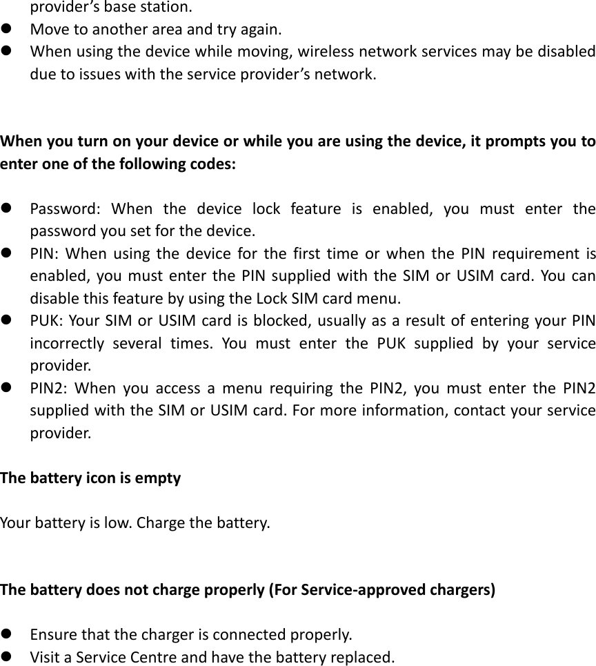 provider’s base station.    Move to another area and try again.  When using the device while moving, wireless network services may be disabled due to issues with the service provider’s network.   When you turn on your device or while you are using the device, it prompts you to enter one of the following codes:   Password:  When  the  device  lock  feature  is  enabled,  you  must  enter  the password you set for the device.  PIN:  When  using  the  device  for  the  first  time  or  when  the  PIN  requirement  is enabled, you must enter  the  PIN supplied with the SIM  or  USIM  card. You can disable this feature by using the Lock SIM card menu.  PUK: Your SIM or USIM card is blocked, usually as a result of entering your PIN incorrectly  several  times.  You  must  enter  the  PUK  supplied  by  your  service provider.  PIN2:  When  you  access  a  menu  requiring  the  PIN2,  you  must  enter  the  PIN2 supplied with the SIM or USIM card. For more information, contact your service provider.  The battery icon is empty  Your battery is low. Charge the battery.   The battery does not charge properly (For Service-approved chargers)   Ensure that the charger is connected properly.  Visit a Service Centre and have the battery replaced.     