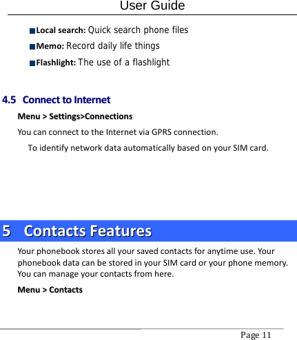 User Guide Page11  Localsearch:Quick search phone files Memo:Record daily life things Flashlight:The use of a flashlight44..55  CCoonnnneeccttttooIInntteerrnneettMMeennuu&gt;&gt;SSeettttiinnggss&gt;&gt;CCoonnnneeccttiioonnssYoucanconnecttotheInternetviaGPRSconnection.ToidentifynetworkdataautomaticallybasedonyourSIMcard.55  CCoonnttaaccttssFFeeaattuurreessYourphonebookstoresallyoursavedcontactsforanytimeuse.YourphonebookdatacanbestoredinyourSIMcardoryourphonememory.Youcanmanageyourcontactsfromhere.MMeennuu&gt;&gt;CCoonnttaaccttss