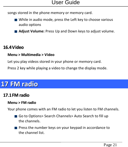 User Guide Page21 songsstoredinthephonememoryormemorycard. Whileinaudiomode,presstheLeftkeytochoosevariousaudiooptions AdjustVolume:PressUpandDownkeystoadjustvolume.1166..44  VViiddeeooMMeennuu&gt;&gt;MMuullttiimmeeddiiaa&gt;&gt;VViiddeeooLetyouplayvideosstoredinyourphoneormemorycard.Press2keywhileplayingavideotochangethedisplaymode.1177  FFMMrraaddiioo1177..11  FFMMrraaddiiooMMeennuu&gt;&gt;FFMMrraaddiiooYourphonecomeswithanFMradiotoletyoulistentoFMchannels. GotoOptions&gt;SearchChannels&gt;AutoSearchtofillupthechannels. Pressthenumberkeysonyourkeypadinaccordancetothechannellist.