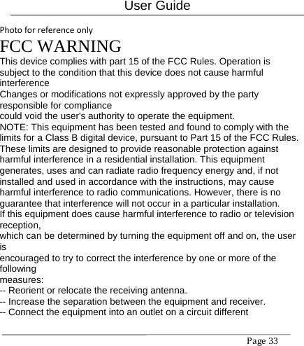 User Guide Page33 PhotoforreferenceonlyFCC WARNING This device complies with part 15 of the FCC Rules. Operation is subject to the condition that this device does not cause harmful interference Changes or modifications not expressly approved by the party responsible for compliance could void the user&apos;s authority to operate the equipment. NOTE: This equipment has been tested and found to comply with the limits for a Class B digital device, pursuant to Part 15 of the FCC Rules. These limits are designed to provide reasonable protection against harmful interference in a residential installation. This equipment generates, uses and can radiate radio frequency energy and, if not installed and used in accordance with the instructions, may cause harmful interference to radio communications. However, there is no guarantee that interference will not occur in a particular installation. If this equipment does cause harmful interference to radio or television reception, which can be determined by turning the equipment off and on, the user is encouraged to try to correct the interference by one or more of the following measures: -- Reorient or relocate the receiving antenna. -- Increase the separation between the equipment and receiver. -- Connect the equipment into an outlet on a circuit different 