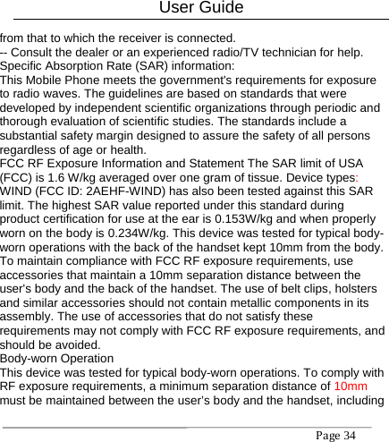 User Guide Page34 from that to which the receiver is connected. -- Consult the dealer or an experienced radio/TV technician for help. Specific Absorption Rate (SAR) information: This Mobile Phone meets the government&apos;s requirements for exposure to radio waves. The guidelines are based on standards that were developed by independent scientific organizations through periodic and thorough evaluation of scientific studies. The standards include a substantial safety margin designed to assure the safety of all persons regardless of age or health. FCC RF Exposure Information and Statement The SAR limit of USA (FCC) is 1.6 W/kg averaged over one gram of tissue. Device types: WIND (FCC ID: 2AEHF-WIND) has also been tested against this SAR limit. The highest SAR value reported under this standard during product certification for use at the ear is 0.153W/kg and when properly worn on the body is 0.234W/kg. This device was tested for typical body-worn operations with the back of the handset kept 10mm from the body. To maintain compliance with FCC RF exposure requirements, use accessories that maintain a 10mm separation distance between the user&apos;s body and the back of the handset. The use of belt clips, holsters and similar accessories should not contain metallic components in its assembly. The use of accessories that do not satisfy these requirements may not comply with FCC RF exposure requirements, and should be avoided. Body-worn Operation This device was tested for typical body-worn operations. To comply with RF exposure requirements, a minimum separation distance of 10mm must be maintained between the user’s body and the handset, including 