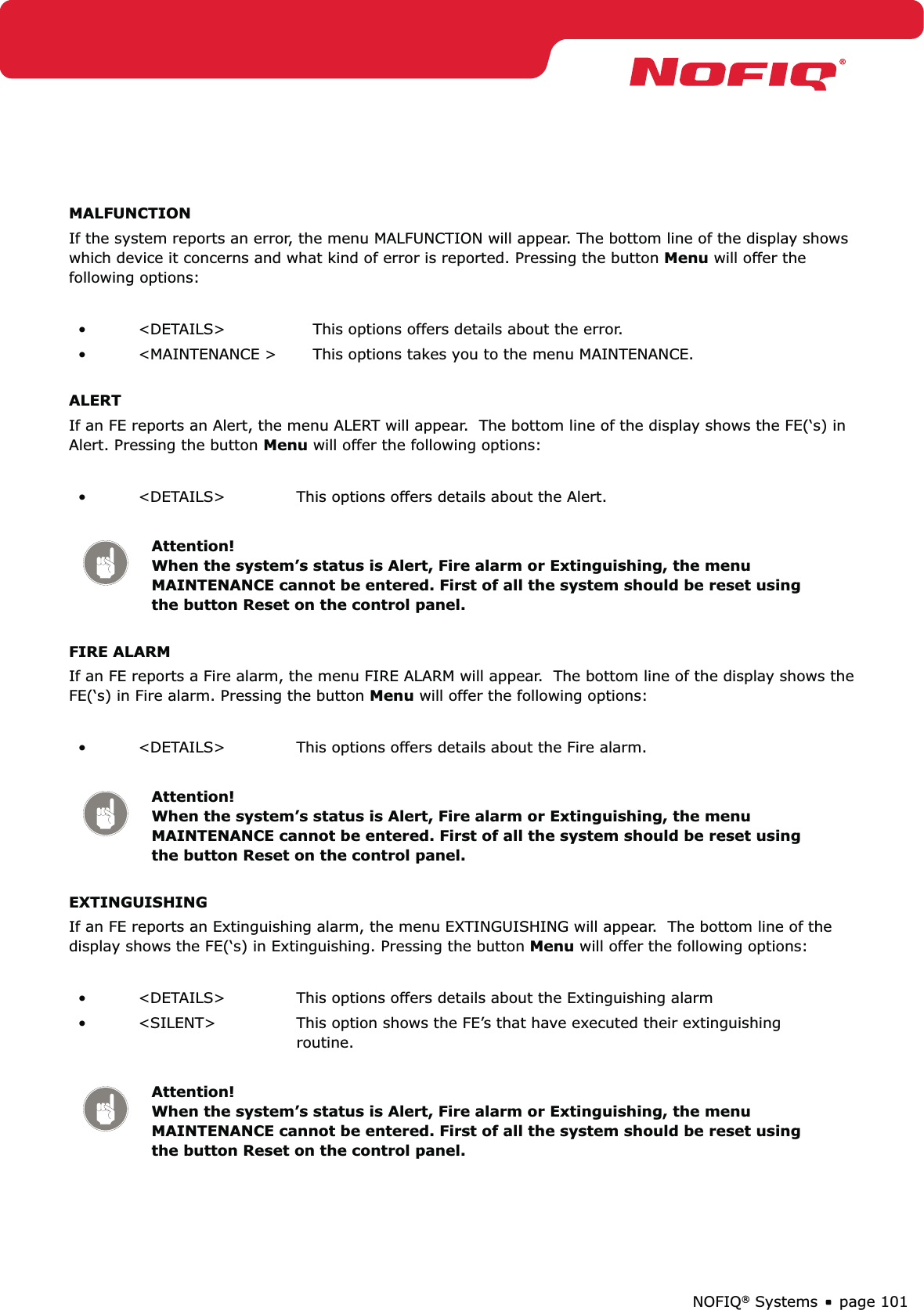 page 101NOFIQ® SystemsMALFUNCTIONIf the system reports an error, the menu MALFUNCTION will appear. The bottom line of the display shows which device it concerns and what kind of error is reported. Pressing the button Menu will offer the following options:&lt;DETAILS&gt;•  This options offers details about the error.&lt;MAINTENANCE &gt;•  This options takes you to the menu MAINTENANCE.ALERTIf an FE reports an Alert, the menu ALERT will appear.  The bottom line of the display shows the FE(‘s) in Alert. Pressing the button Menu will offer the following options:&lt;DETAILS&gt;•  This options offers details about the Alert.Attention! When the system’s status is Alert, Fire alarm or Extinguishing, the menu MAINTENANCE cannot be entered. First of all the system should be reset using the button Reset on the control panel. FIRE ALARMIf an FE reports a Fire alarm, the menu FIRE ALARM will appear.  The bottom line of the display shows the FE(‘s) in Fire alarm. Pressing the button Menu will offer the following options:&lt;DETAILS&gt;•  This options offers details about the Fire alarm.Attention! When the system’s status is Alert, Fire alarm or Extinguishing, the menu MAINTENANCE cannot be entered. First of all the system should be reset using the button Reset on the control panel.EXTINGUISHINGIf an FE reports an Extinguishing alarm, the menu EXTINGUISHING will appear.  The bottom line of the display shows the FE(‘s) in Extinguishing. Pressing the button Menu will offer the following options:&lt;DETAILS&gt;•  This options offers details about the Extinguishing alarm&lt;SILENT&gt;•  This option shows the FE’s that have executed their extinguishing routine. Attention! When the system’s status is Alert, Fire alarm or Extinguishing, the menu MAINTENANCE cannot be entered. First of all the system should be reset using the button Reset on the control panel.