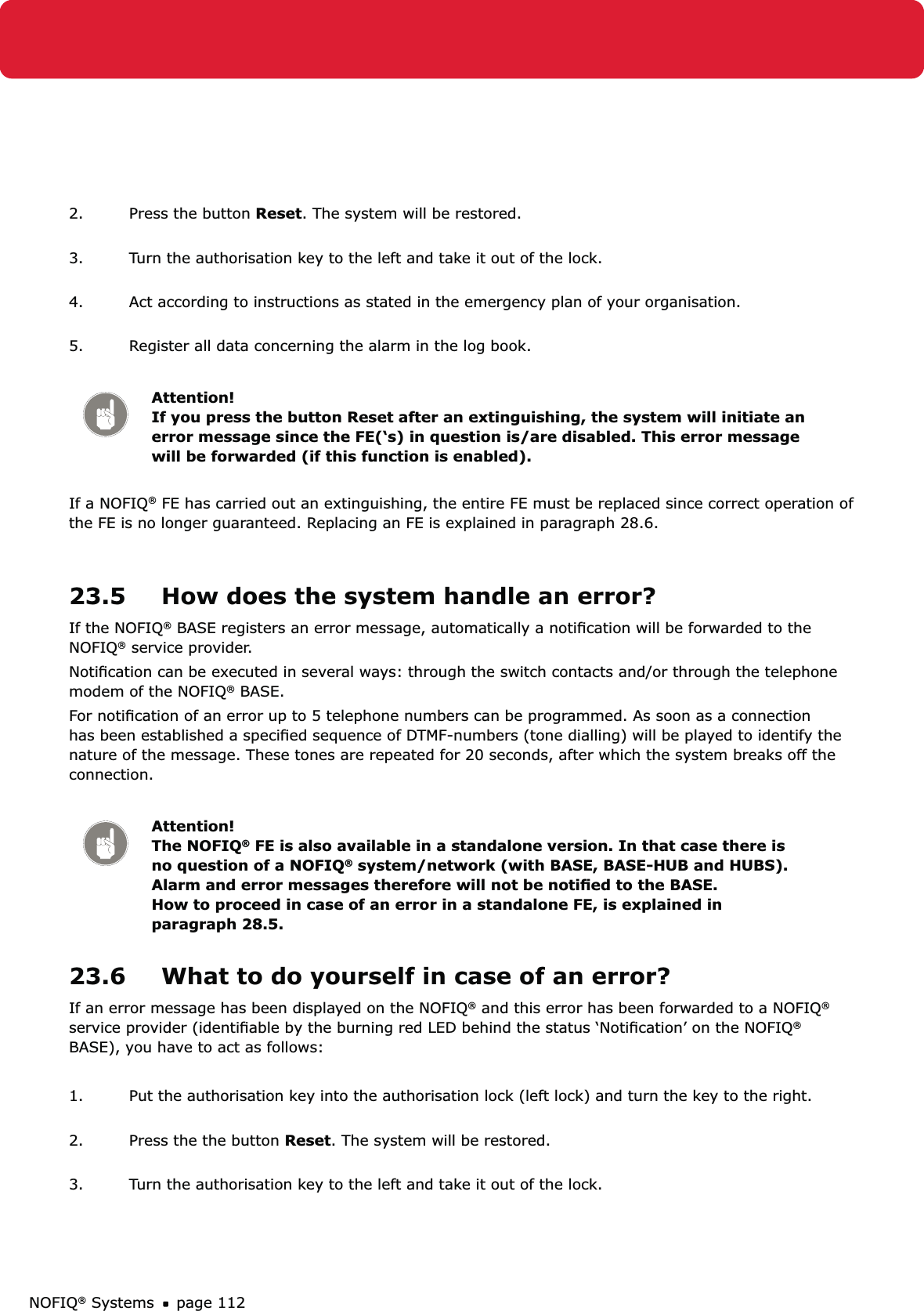 NOFIQ® Systems page 1122.  Press the button Reset. The system will be restored. 3.  Turn the authorisation key to the left and take it out of the lock. 4.  Act according to instructions as stated in the emergency plan of your organisation. 5.  Register all data concerning the alarm in the log book.Attention! If you press the button Reset after an extinguishing, the system will initiate an error message since the FE(‘s) in question is/are disabled. This error message will be forwarded (if this function is enabled).If a NOFIQ® FE has carried out an extinguishing, the entire FE must be replaced since correct operation of the FE is no longer guaranteed. Replacing an FE is explained in paragraph 28.6.23.5  How does the system handle an error?If the NOFIQ® BASE registers an error message, automatically a notiﬁcation will be forwarded to the NOFIQ® service provider. Notiﬁcation can be executed in several ways: through the switch contacts and/or through the telephone modem of the NOFIQ® BASE.For notiﬁcation of an error up to 5 telephone numbers can be programmed. As soon as a connection has been established a speciﬁed sequence of DTMF-numbers (tone dialling) will be played to identify the nature of the message. These tones are repeated for 20 seconds, after which the system breaks off the connection.Attention! The NOFIQ® FE is also available in a standalone version. In that case there is no question of a NOFIQ® system/network (with BASE, BASE-HUB and HUBS). Alarm and error messages therefore will not be notiﬁed to the BASE. How to proceed in case of an error in a standalone FE, is explained in paragraph 28.5.23.6  What to do yourself in case of an error?If an error message has been displayed on the NOFIQ® and this error has been forwarded to a NOFIQ®  service provider (identiﬁable by the burning red LED behind the status ‘Notiﬁcation’ on the NOFIQ® BASE), you have to act as follows:1.  Put the authorisation key into the authorisation lock (left lock) and turn the key to the right. 2.  Press the the button Reset. The system will be restored. 3.  Turn the authorisation key to the left and take it out of the lock. 