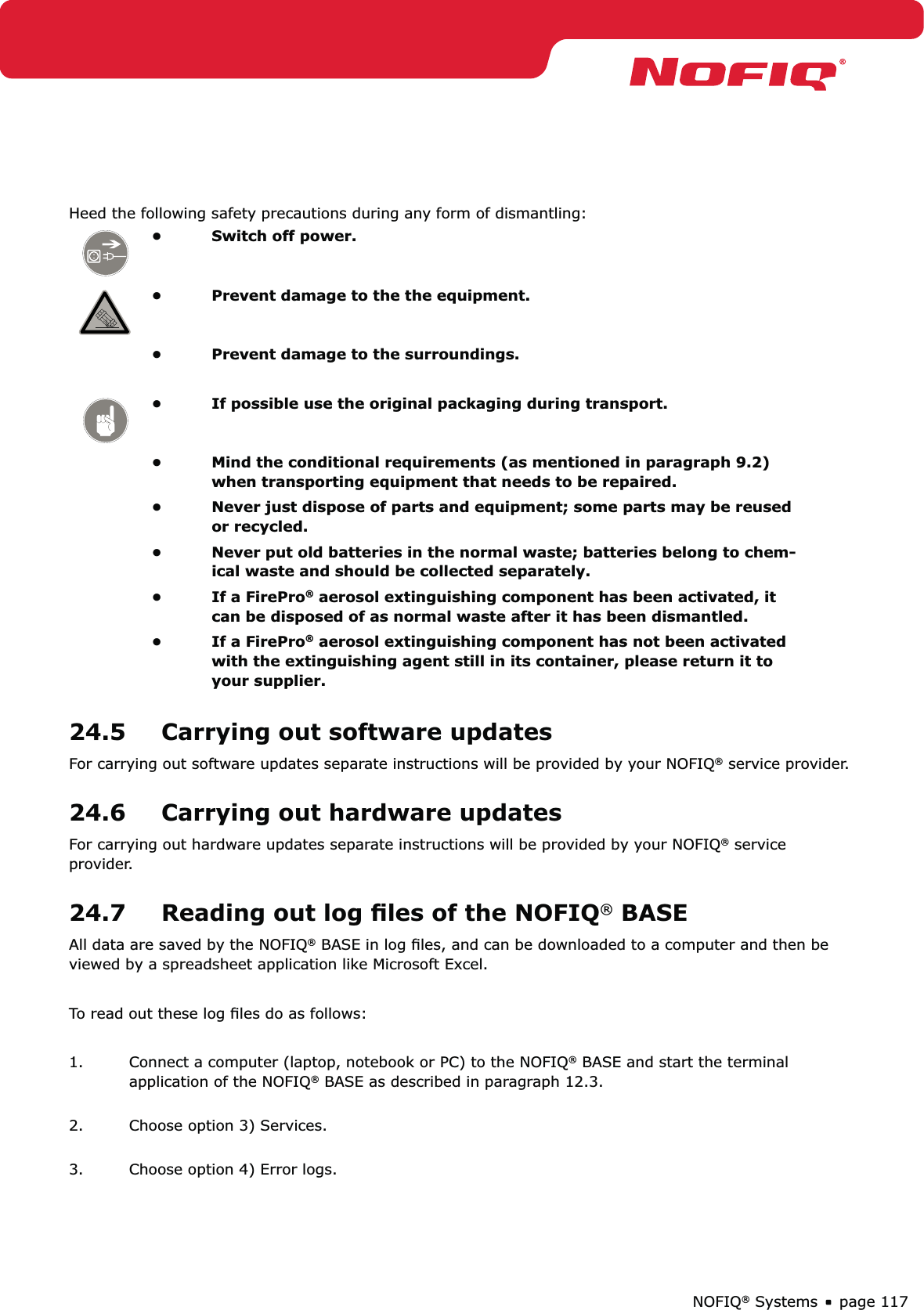 page 117NOFIQ® SystemsHeed the following safety precautions during any form of dismantling: Switch off power.• Prevent damage to the the equipment. • Prevent damage to the surroundings. • If possible use the original packaging during transport. • Mind the conditional requirements (as mentioned in paragraph 9.2) • when transporting equipment that needs to be repaired.Never just dispose of parts and equipment; some parts may be reused • or recycled.Never put old batteries in the normal waste; batteries belong to chem-• ical waste and should be collected separately.If a FirePro•  ® aerosol extinguishing component has been activated, it can be disposed of as normal waste after it has been dismantled.If a FirePro•  ® aerosol extinguishing component has not been activated with the extinguishing agent still in its container, please return it to your supplier.24.5  Carrying out software updatesFor carrying out software updates separate instructions will be provided by your NOFIQ® service provider. 24.6  Carrying out hardware updatesFor carrying out hardware updates separate instructions will be provided by your NOFIQ® service provider.24.7  Reading out log ﬁles of the NOFIQ® BASE All data are saved by the NOFIQ® BASE in log ﬁles, and can be downloaded to a computer and then be viewed by a spreadsheet application like Microsoft Excel.To read out these log ﬁles do as follows:1.  Connect a computer (laptop, notebook or PC) to the NOFIQ® BASE and start the terminal application of the NOFIQ® BASE as described in paragraph 12.3. 2.  Choose option 3) Services. 3.  Choose option 4) Error logs. 