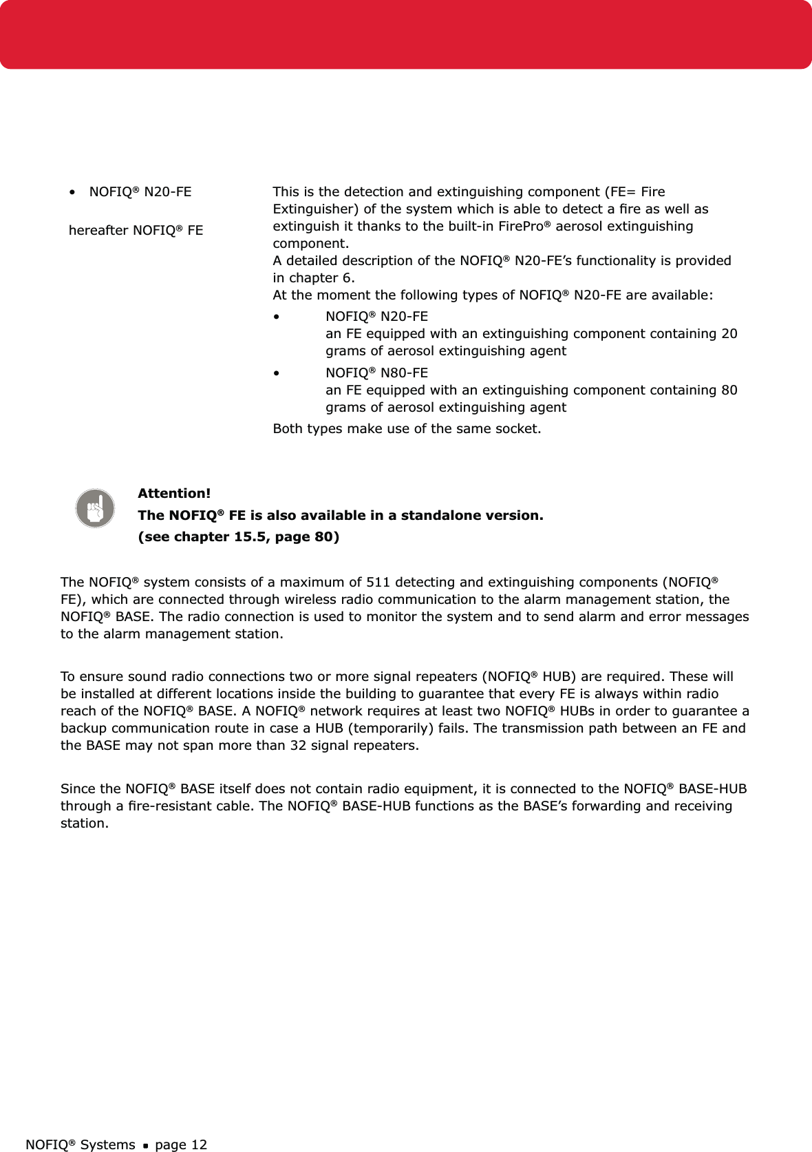 NOFIQ® Systems page 12•   NOFIQ® N20-FE hereafter NOFIQ® FEThis is the detection and extinguishing component (FE= Fire Extinguisher) of the system which is able to detect a ﬁre as well as extinguish it thanks to the built-in FirePro® aerosol extinguishing component. A detailed description of the NOFIQ® N20-FE’s functionality is provided in chapter 6. At the moment the following types of NOFIQ® N20-FE are available:NOFIQ•  ® N20-FE an FE equipped with an extinguishing component containing 20 grams of aerosol extinguishing agentNOFIQ•  ® N80-FE an FE equipped with an extinguishing component containing 80 grams of aerosol extinguishing agentBoth types make use of the same socket.Attention!The NOFIQ® FE is also available in a standalone version. (see chapter 15.5, page 80)The NOFIQ® system consists of a maximum of 511 detecting and extinguishing components (NOFIQ® FE), which are connected through wireless radio communication to the alarm management station, the NOFIQ® BASE. The radio connection is used to monitor the system and to send alarm and error messages to the alarm management station. To ensure sound radio connections two or more signal repeaters (NOFIQ® HUB) are required. These will be installed at different locations inside the building to guarantee that every FE is always within radio reach of the NOFIQ® BASE. A NOFIQ® network requires at least two NOFIQ® HUBs in order to guarantee a backup communication route in case a HUB (temporarily) fails. The transmission path between an FE and the BASE may not span more than 32 signal repeaters.Since the NOFIQ® BASE itself does not contain radio equipment, it is connected to the NOFIQ® BASE-HUB through a ﬁre-resistant cable. The NOFIQ® BASE-HUB functions as the BASE’s forwarding and receiving station.