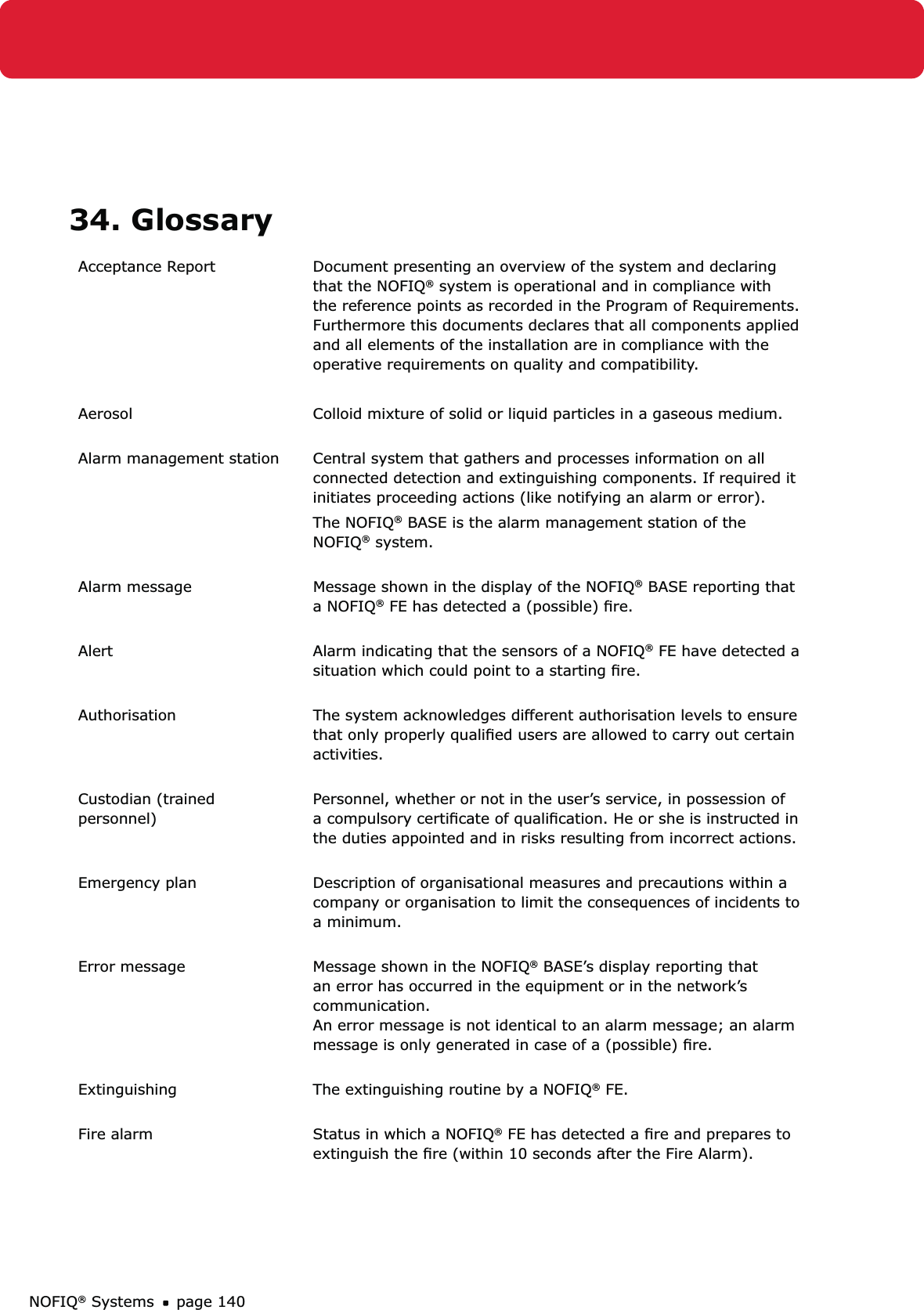 NOFIQ® Systems page 14034. GlossaryAcceptance Report  Document presenting an overview of the system and declaring that the NOFIQ® system is operational and in compliance with the reference points as recorded in the Program of Requirements.  Furthermore this documents declares that all components applied and all elements of the installation are in compliance with the operative requirements on quality and compatibility.Aerosol Colloid mixture of solid or liquid particles in a gaseous medium. Alarm management station Central system that gathers and processes information on all connected detection and extinguishing components. If required it  initiates proceeding actions (like notifying an alarm or error).The NOFIQ® BASE is the alarm management station of the NOFIQ® system. Alarm message Message shown in the display of the NOFIQ® BASE reporting that a NOFIQ® FE has detected a (possible) ﬁre. Alert Alarm indicating that the sensors of a NOFIQ® FE have detected a situation which could point to a starting ﬁre.  Authorisation The system acknowledges different authorisation levels to ensure that only properly qualiﬁed users are allowed to carry out certain activities.  Custodian (trained  personnel)Personnel, whether or not in the user’s service, in possession of a compulsory certiﬁcate of qualiﬁcation. He or she is instructed in the duties appointed and in risks resulting from incorrect actions.  Emergency plan  Description of organisational measures and precautions within a company or organisation to limit the consequences of incidents to a minimum. Error message Message shown in the NOFIQ® BASE’s display reporting that an error has occurred in the equipment or in the network’s communication.  An error message is not identical to an alarm message; an alarm message is only generated in case of a (possible) ﬁre.  Extinguishing The extinguishing routine by a NOFIQ® FE. Fire alarm Status in which a NOFIQ® FE has detected a ﬁre and prepares to extinguish the ﬁre (within 10 seconds after the Fire Alarm).