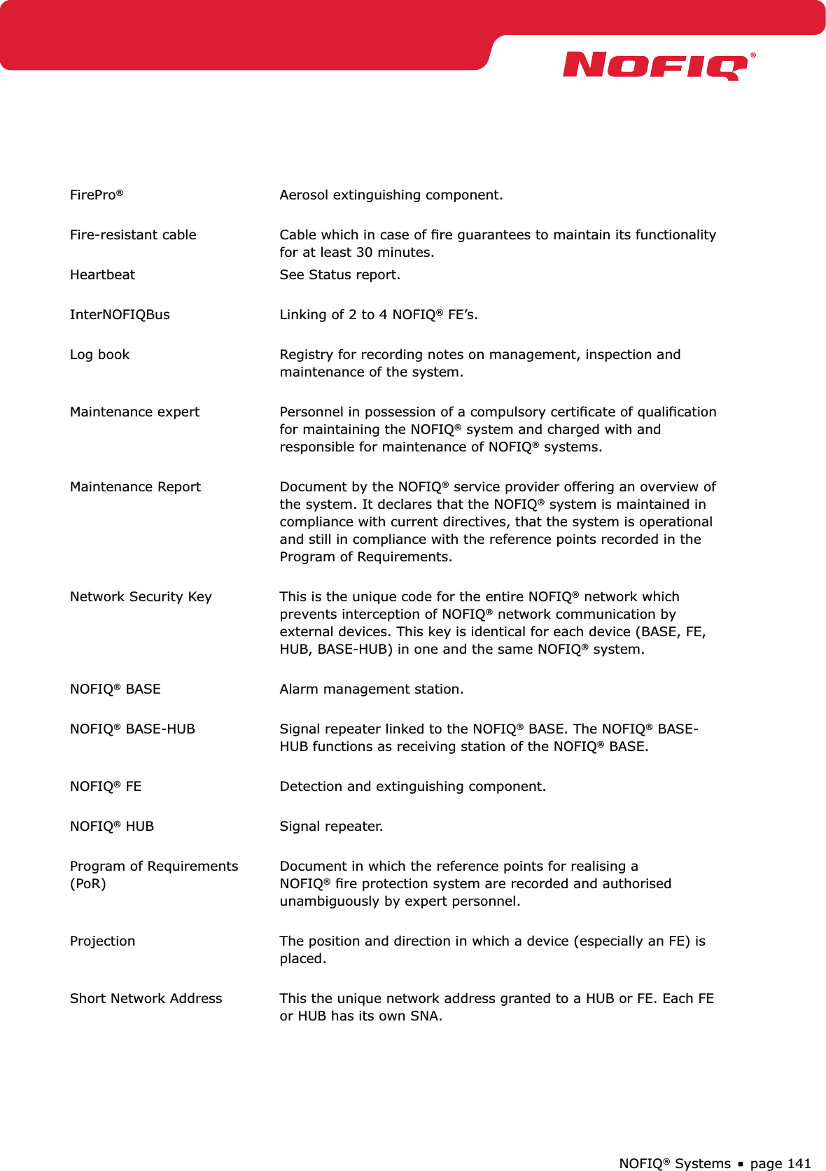 page 141NOFIQ® SystemsFirePro®Aerosol extinguishing component. Fire-resistant cable Cable which in case of ﬁre guarantees to maintain its functionality for at least 30 minutes.Heartbeat See Status report. InterNOFIQBus Linking of 2 to 4 NOFIQ® FE’s. Log book Registry for recording notes on management, inspection and maintenance of the system.  Maintenance expert Personnel in possession of a compulsory certiﬁcate of qualiﬁcation for maintaining the NOFIQ® system and charged with and responsible for maintenance of NOFIQ® systems.  Maintenance Report  Document by the NOFIQ® service provider offering an overview of the system. It declares that the NOFIQ® system is maintained in compliance with current directives, that the system is operational and still in compliance with the reference points recorded in the Program of Requirements. Network Security Key This is the unique code for the entire NOFIQ® network which prevents interception of NOFIQ® network communication by external devices. This key is identical for each device (BASE, FE, HUB, BASE-HUB) in one and the same NOFIQ® system. NOFIQ® BASE Alarm management station. NOFIQ® BASE-HUB Signal repeater linked to the NOFIQ® BASE. The NOFIQ® BASE-HUB functions as receiving station of the NOFIQ® BASE. NOFIQ® FE Detection and extinguishing component. NOFIQ® HUB Signal repeater. Program of Requirements (PoR)Document in which the reference points for realising a NOFIQ® ﬁre protection system are recorded and authorised unambiguously by expert personnel. Projection The position and direction in which a device (especially an FE) is placed. Short Network Address This the unique network address granted to a HUB or FE. Each FE or HUB has its own SNA.  