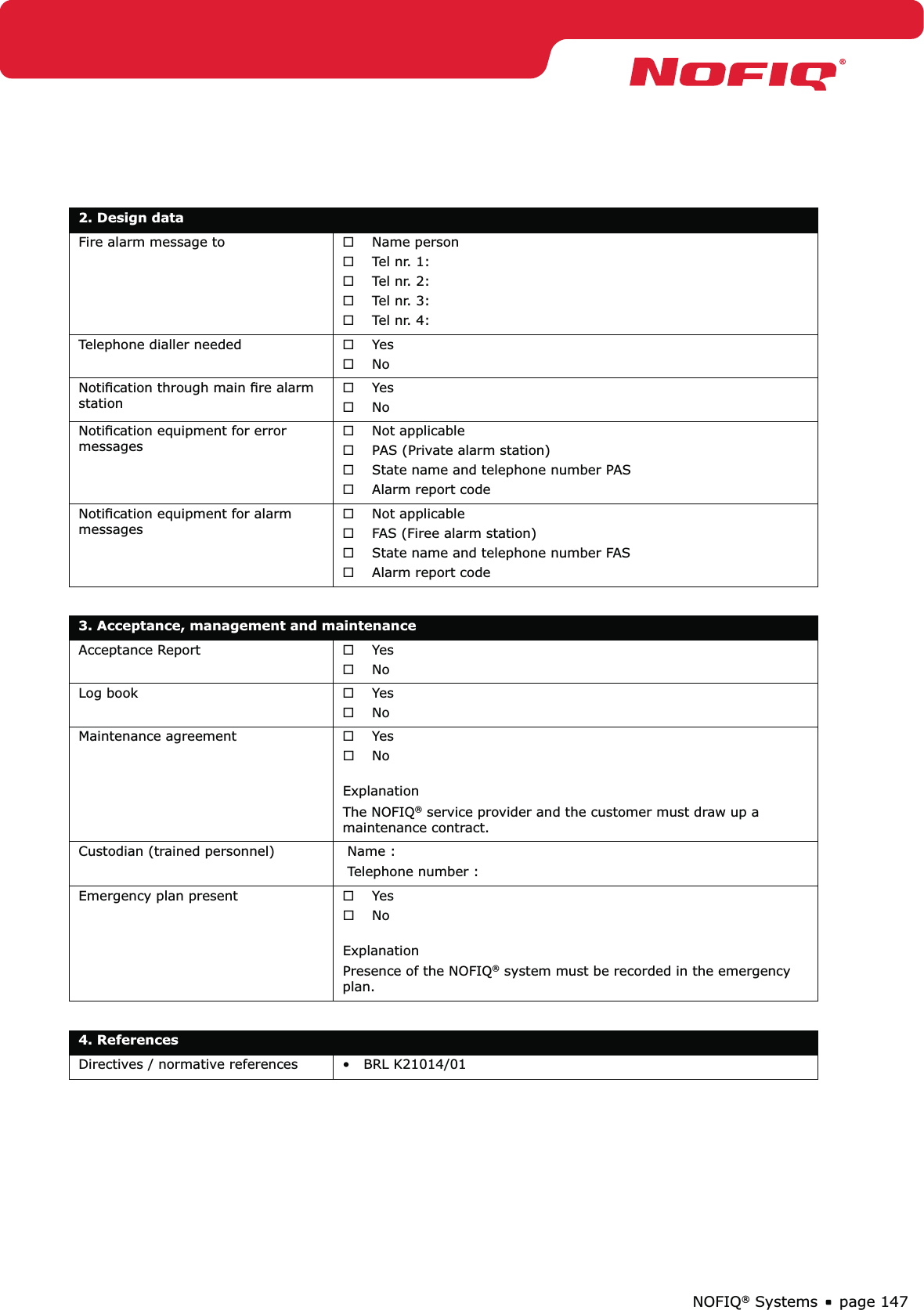 page 147NOFIQ® Systems2. Design dataFire alarm message to Name person ®Tel nr. 1:  ®Tel nr. 2:   ®Tel nr. 3:  ®Tel nr. 4:  ®Telephone dialler needed  Yes ®No ®Notiﬁcation through main ﬁre alarm stationYes ®No ®Notiﬁcation equipment for error messages Not applicable ®PAS (Private alarm station) ®State name and telephone number PAS ®Alarm report code  ®Notiﬁcation equipment for alarm messages Not applicable ®FAS (Firee alarm station) ®State name and telephone number FAS  ®Alarm report code ®3. Acceptance, management and maintenanceAcceptance Report Yes ®No ®Log book Yes ®No ®Maintenance agreement Yes ®No   ®ExplanationThe NOFIQ® service provider and the customer must draw up a maintenance contract.Custodian (trained personnel)  Name :  Telephone number : Emergency plan present Yes ®No   ®ExplanationPresence of the NOFIQ® system must be recorded in the emergency plan.4. ReferencesDirectives / normative references •   BRL K21014/01