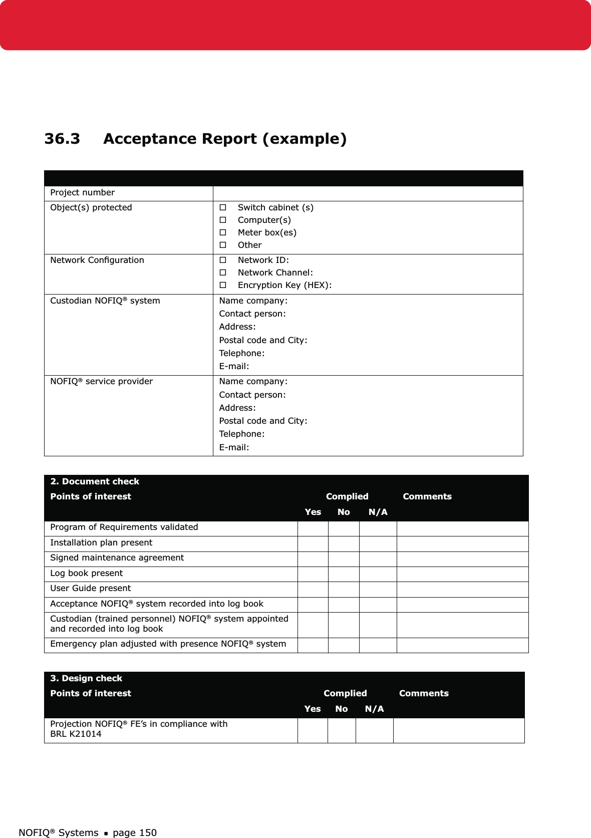 NOFIQ® Systems page 15036.3  Acceptance Report (example) Project numberObject(s) protected Switch cabinet (s) ®Computer(s) ®Meter box(es) ®Other ®Network Conﬁguration Network ID: ®Network Channel: ®Encryption Key (HEX): ®Custodian NOFIQ® system Name company: Contact person: Address:Postal code and City: Telephone: E-mail: NOFIQ® service provider Name company: Contact person: Address:Postal code and City: Telephone: E-mail: 2. Document checkPoints of interest Complied CommentsYes No N/AProgram of Requirements validatedInstallation plan presentSigned maintenance agreementLog book presentUser Guide presentAcceptance NOFIQ® system recorded into log bookCustodian (trained personnel) NOFIQ® system appointed and recorded into log bookEmergency plan adjusted with presence NOFIQ® system3. Design check Points of interest Complied CommentsYes No N/AProjection NOFIQ® FE’s in compliance with  BRL K21014 