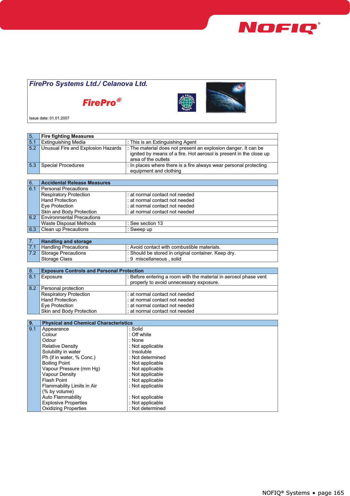 page 165NOFIQ® SystemsFirePro Systems Ltd./ Celanova Ltd.          FirePro®Issue date: 01.01.2007 5. Fire fighting Measures5.1  Extinguishing Media  : This is an Extinguishing Agent 5.2  Unusual Fire and Explosion Hazards  : The material does not present an explosion danger. It can be    ignited by means of a fire. Hot aerosol is present in the close up    area of the outlets 5.3  Special Procedures  : In places where there is a fire always wear personal protecting    equipment and clothing 6. Accidental Release Measures6.1 Personal Precautions Respiratory Protection Hand Protection Eye Protection Skin and Body Protection : at normal contact not needed : at normal contact not needed : at normal contact not needed : at normal contact not needed 6.2 Environmental Precautions Waste Disposal Methods  : See section 13 6.3  Clean up Precautions  : Sweep up 7. Handling and storage7.1  Handling Precautions  : Avoid contact with combustible materials. 7.2 Storage Precautions Storage Class : Should be stored in original container. Keep dry. : 9  miscellaneous , solid 8. Exposure Controls and Personal Protection8.1  Exposure  : Before entering a room with the material in aerosol phase vent    properly to avoid unnecessary exposure. 8.2 Personal protection Respiratory Protection Hand Protection Eye Protection Skin and Body Protection : at normal contact not needed : at normal contact not needed : at normal contact not needed : at normal contact not needed 9. Physical and Chemical Characteristics 9.1 Appearance Colour Odour Relative Density Solubility in water Ph (if in water, % Conc.) Boiling Point Vapour Pressure (mm Hg) Vapour Density Flash Point Flammability Limits in Air (% by volume) Auto Flammability Explosive Properties Oxidizing Properties : Solid : Off white : None : Not applicable : Insoluble : Not determined : Not applicable : Not applicable : Not applicable : Not applicable : Not applicable : Not applicable : Not applicable : Not determined 