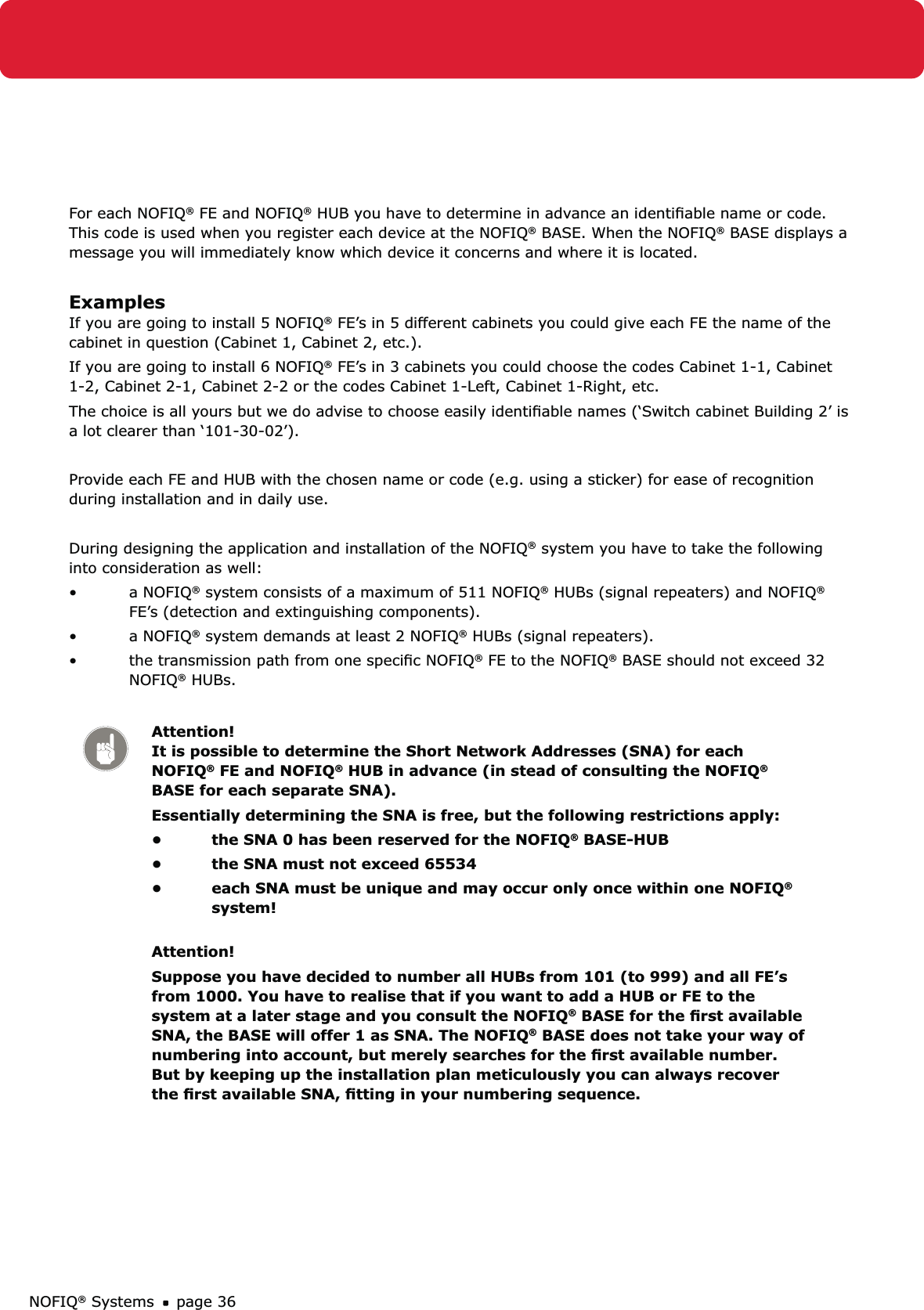 NOFIQ® Systems page 36For each NOFIQ® FE and NOFIQ® HUB you have to determine in advance an identiﬁable name or code. This code is used when you register each device at the NOFIQ® BASE. When the NOFIQ® BASE displays a message you will immediately know which device it concerns and where it is located.  ExamplesIf you are going to install 5 NOFIQ® FE’s in 5 different cabinets you could give each FE the name of the cabinet in question (Cabinet 1, Cabinet 2, etc.).If you are going to install 6 NOFIQ® FE’s in 3 cabinets you could choose the codes Cabinet 1-1, Cabinet 1-2, Cabinet 2-1, Cabinet 2-2 or the codes Cabinet 1-Left, Cabinet 1-Right, etc.The choice is all yours but we do advise to choose easily identiﬁable names (‘Switch cabinet Building 2’ is a lot clearer than ‘101-30-02’).Provide each FE and HUB with the chosen name or code (e.g. using a sticker) for ease of recognition during installation and in daily use.During designing the application and installation of the NOFIQ® system you have to take the following into consideration as well:a NOFIQ•  ® system consists of a maximum of 511 NOFIQ® HUBs (signal repeaters) and NOFIQ® FE’s (detection and extinguishing components).a NOFIQ•  ® system demands at least 2 NOFIQ® HUBs (signal repeaters).the transmission path from one speciﬁc NOFIQ•  ® FE to the NOFIQ® BASE should not exceed 32 NOFIQ® HUBs. Attention! It is possible to determine the Short Network Addresses (SNA) for each NOFIQ® FE and NOFIQ® HUB in advance (in stead of consulting the NOFIQ® BASE for each separate SNA). Essentially determining the SNA is free, but the following restrictions apply:the SNA 0 has been reserved for the NOFIQ•  ® BASE-HUBthe SNA must not exceed 65534• each SNA must be unique and may occur only once within one NOFIQ•  ® system! Attention!Suppose you have decided to number all HUBs from 101 (to 999) and all FE’s from 1000. You have to realise that if you want to add a HUB or FE to the system at a later stage and you consult the NOFIQ® BASE for the ﬁrst available SNA, the BASE will offer 1 as SNA. The NOFIQ® BASE does not take your way of numbering into account, but merely searches for the ﬁrst available number. But by keeping up the installation plan meticulously you can always recover the ﬁrst available SNA, ﬁtting in your numbering sequence.