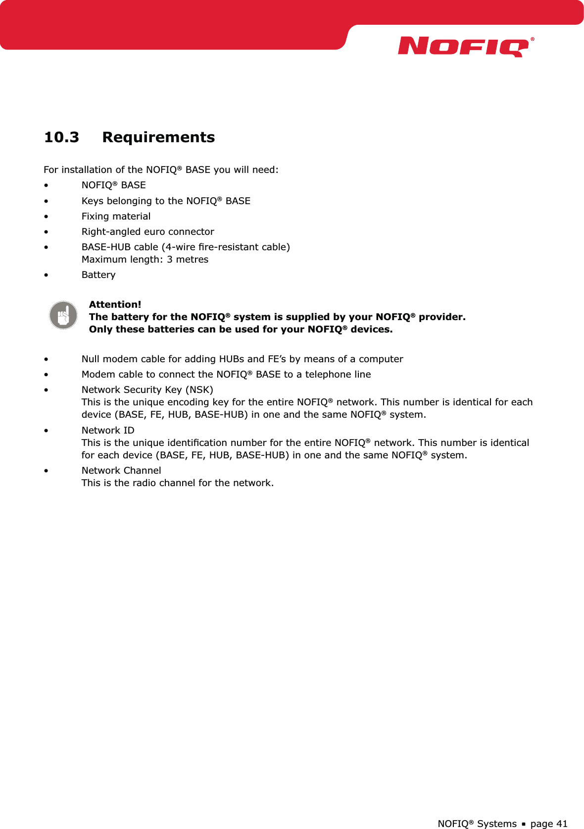 page 41NOFIQ® Systems10.3 Requirements For installation of the NOFIQ® BASE you will need:NOFIQ•  ® BASEKeys belonging to the NOFIQ•  ® BASEFixing material• Right-angled euro connector• BASE-HUB cable (4-wire ﬁre-resistant cable)  • Maximum length: 3 metresBattery • Attention!   The battery for the NOFIQ® system is supplied by your NOFIQ® provider. Only these batteries can be used for your NOFIQ® devices.Null modem cable for adding HUBs and FE’s by means of a computer• Modem cable to connect the NOFIQ•  ® BASE to a telephone lineNetwork Security Key (NSK) • This is the unique encoding key for the entire NOFIQ® network. This number is identical for each device (BASE, FE, HUB, BASE-HUB) in one and the same NOFIQ® system.Network ID • This is the unique identiﬁcation number for the entire NOFIQ® network. This number is identical for each device (BASE, FE, HUB, BASE-HUB) in one and the same NOFIQ® system.Network Channel • This is the radio channel for the network.