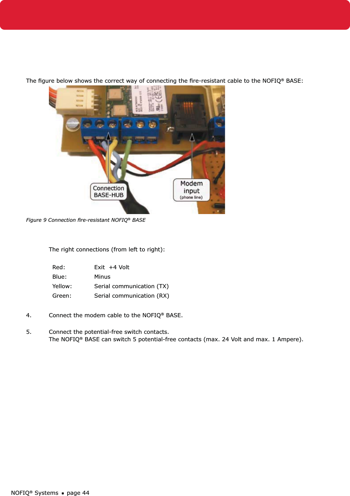 NOFIQ® Systems page 44The ﬁgure below shows the correct way of connecting the ﬁre-resistant cable to the NOFIQ® BASE:  Figure 9 Connection ﬁre-resistant NOFIQ® BASEThe right connections (from left to right): Red: Exit  +4 VoltBlue: MinusYellow: Serial communication (TX)Green: Serial communication (RX)4.  Connect the modem cable to the NOFIQ® BASE. 5.  Connect the potential-free switch contacts. The NOFIQ® BASE can switch 5 potential-free contacts (max. 24 Volt and max. 1 Ampere).