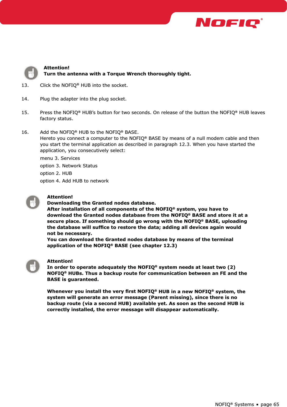 page 65NOFIQ® SystemsAttention! Turn the antenna with a Torque Wrench thoroughly tight.13.  Click the NOFIQ® HUB into the socket. 14.  Plug the adapter into the plug socket. 15.  Press the NOFIQ® HUB’s button for two seconds. On release of the button the NOFIQ® HUB leaves factory status. 16.  Add the NOFIQ® HUB to the NOFIQ® BASE.  Hereto you connect a computer to the NOFIQ® BASE by means of a null modem cable and then you start the terminal application as described in paragraph 12.3. When you have started the application, you consecutively select:menu 3. Services option 3. Network Statusoption 2. HUBoption 4. Add HUB to networkAttention! Downloading the Granted nodes database.  After installation of all components of the NOFIQ® system, you have to download the Granted nodes database from the NOFIQ® BASE and store it at a secure place. If something should go wrong with the NOFIQ® BASE, uploading the database will sufﬁce to restore the data; adding all devices again would not be necessary.  You can download the Granted nodes database by means of the terminal application of the NOFIQ® BASE (see chapter 12.3)Attention! In order to operate adequately the NOFIQ® system needs at least two (2) NOFIQ® HUBs. Thus a backup route for communication between an FE and the BASE is guaranteed.  Whenever you install the very ﬁrst NOFIQ® HUB in a new NOFIQ® system, the system will generate an error message (Parent missing), since there is no backup route (via a second HUB) available yet. As soon as the second HUB is correctly installed, the error message will disappear automatically.