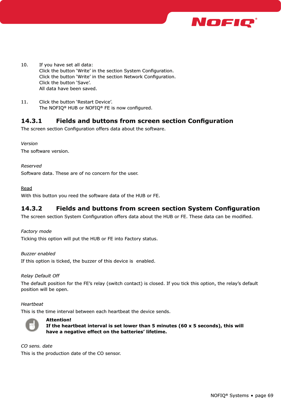 page 69NOFIQ® Systems10.  If you have set all data: Click the button ‘Write’ in the section System Conﬁguration. Click the button ‘Write’ in the section Network Conﬁguration. Click the button ‘Save’. All data have been saved. 11.  Click the button ‘Restart Device’.  The NOFIQ® HUB or NOFIQ® FE is now conﬁgured. 14.3.1  Fields and buttons from screen section ConﬁgurationThe screen section Conﬁguration offers data about the software.VersionThe software version.ReservedSoftware data. These are of no concern for the user.ReadWith this button you reed the software data of the HUB or FE.14.3.2  Fields and buttons from screen section System ConﬁgurationThe screen section System Conﬁguration offers data about the HUB or FE. These data can be modiﬁed.Factory modeTicking this option will put the HUB or FE into Factory status.Buzzer enabledIf this option is ticked, the buzzer of this device is  enabled.Relay Default OffThe default position for the FE’s relay (switch contact) is closed. If you tick this option, the relay’s default position will be open.HeartbeatThis is the time interval between each heartbeat the device sends.Attention! If the heartbeat interval is set lower than 5 minutes (60 x 5 seconds), this will have a negative effect on the batteries’ lifetime.CO sens. dateThis is the production date of the CO sensor.