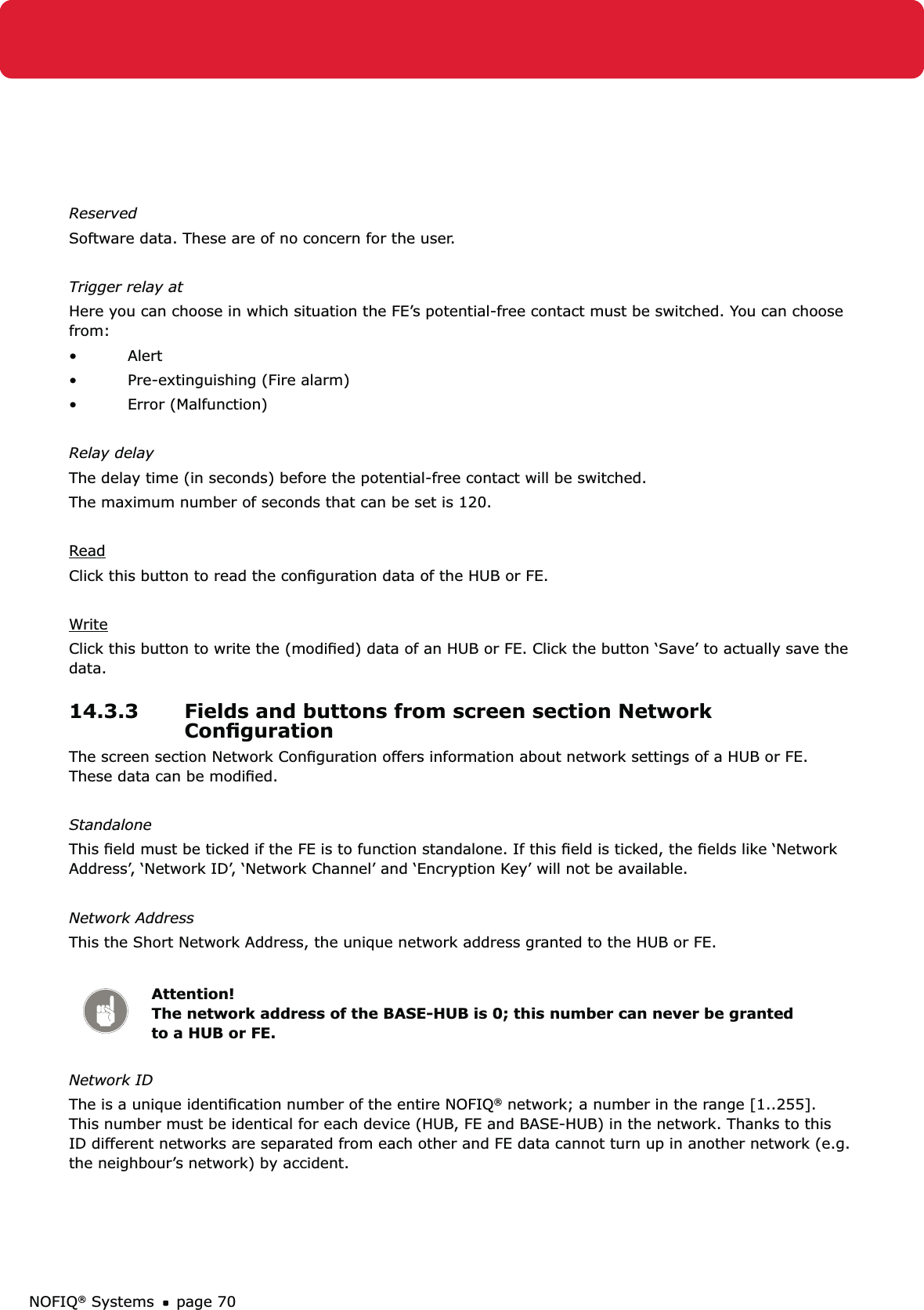 NOFIQ® Systems page 70ReservedSoftware data. These are of no concern for the user.Trigger relay atHere you can choose in which situation the FE’s potential-free contact must be switched. You can choose from:• Alert •  Pre-extinguishing (Fire alarm)• Error (Malfunction)Relay delayThe delay time (in seconds) before the potential-free contact will be switched.The maximum number of seconds that can be set is 120.ReadClick this button to read the conﬁguration data of the HUB or FE.WriteClick this button to write the (modiﬁed) data of an HUB or FE. Click the button ‘Save’ to actually save the data.14.3.3  Fields and buttons from screen section Network ConﬁgurationThe screen section Network Conﬁguration offers information about network settings of a HUB or FE. These data can be modiﬁed.StandaloneThis ﬁeld must be ticked if the FE is to function standalone. If this ﬁeld is ticked, the ﬁelds like ‘Network Address’, ‘Network ID’, ‘Network Channel’ and ‘Encryption Key’ will not be available.Network AddressThis the Short Network Address, the unique network address granted to the HUB or FE. Attention! The network address of the BASE-HUB is 0; this number can never be granted to a HUB or FE.Network IDThe is a unique identiﬁcation number of the entire NOFIQ® network; a number in the range [1..255]. This number must be identical for each device (HUB, FE and BASE-HUB) in the network. Thanks to this ID different networks are separated from each other and FE data cannot turn up in another network (e.g. the neighbour’s network) by accident.