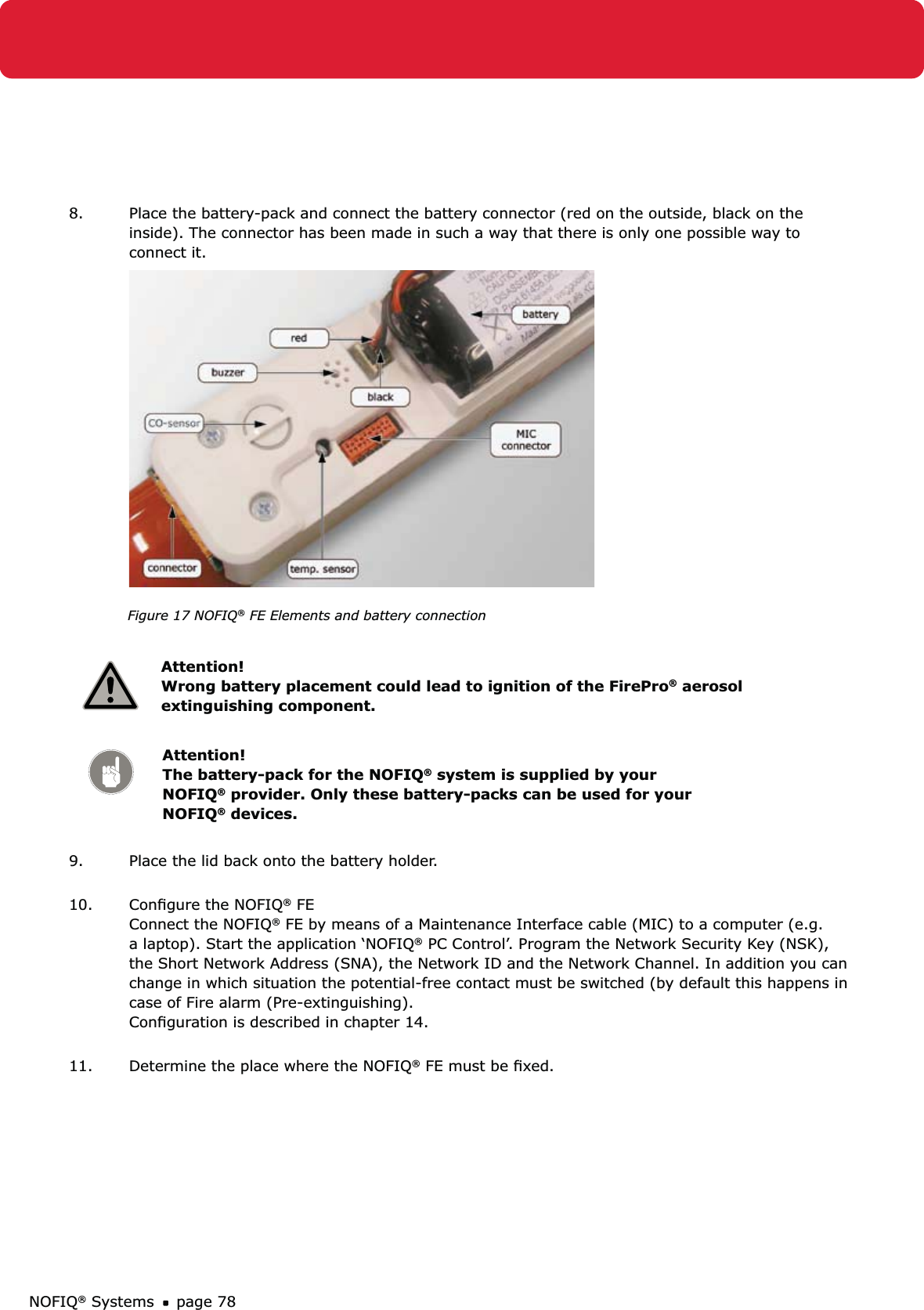 NOFIQ® Systems page 788.  Place the battery-pack and connect the battery connector (red on the outside, black on the inside). The connector has been made in such a way that there is only one possible way to connect it.     Figure 17 NOFIQ® FE Elements and battery connection Attention! Wrong battery placement could lead to ignition of the FirePro® aerosol extinguishing component.Attention!   The battery-pack for the NOFIQ® system is supplied by your NOFIQ® provider. Only these battery-packs can be used for your NOFIQ® devices.9.  Place the lid back onto the battery holder. 10.  Conﬁgure the NOFIQ® FE Connect the NOFIQ® FE by means of a Maintenance Interface cable (MIC) to a computer (e.g. a laptop). Start the application ‘NOFIQ® PC Control’. Program the Network Security Key (NSK), the Short Network Address (SNA), the Network ID and the Network Channel. In addition you can change in which situation the potential-free contact must be switched (by default this happens in case of Fire alarm (Pre-extinguishing).  Conﬁguration is described in chapter 14. 11.  Determine the place where the NOFIQ® FE must be ﬁxed. 