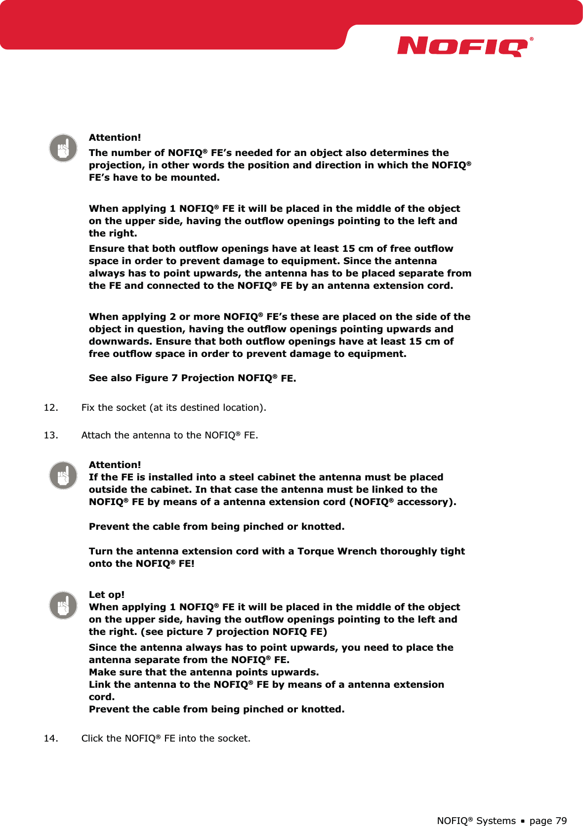 page 79NOFIQ® SystemsAttention!The number of NOFIQ® FE’s needed for an object also determines the projection, in other words the position and direction in which the NOFIQ® FE’s have to be mounted.When applying 1 NOFIQ® FE it will be placed in the middle of the object on the upper side, having the outﬂow openings pointing to the left and the right. Ensure that both outﬂow openings have at least 15 cm of free outﬂow space in order to prevent damage to equipment. Since the antenna always has to point upwards, the antenna has to be placed separate from the FE and connected to the NOFIQ® FE by an antenna extension cord.When applying 2 or more NOFIQ® FE’s these are placed on the side of the object in question, having the outﬂow openings pointing upwards and downwards. Ensure that both outﬂow openings have at least 15 cm of free outﬂow space in order to prevent damage to equipment.  See also Figure 7 Projection NOFIQ® FE.12.  Fix the socket (at its destined location). 13.  Attach the antenna to the NOFIQ® FE. Attention! If the FE is installed into a steel cabinet the antenna must be placed outside the cabinet. In that case the antenna must be linked to the NOFIQ® FE by means of a antenna extension cord (NOFIQ® accessory).   Prevent the cable from being pinched or knotted.   Turn the antenna extension cord with a Torque Wrench thoroughly tight onto the NOFIQ® FE!Let op! When applying 1 NOFIQ® FE it will be placed in the middle of the object on the upper side, having the outﬂow openings pointing to the left and the right. (see picture 7 projection NOFIQ FE)Since the antenna always has to point upwards, you need to place the antenna separate from the NOFIQ® FE.  Make sure that the antenna points upwards.  Link the antenna to the NOFIQ® FE by means of a antenna extension cord.  Prevent the cable from being pinched or knotted.14.  Click the NOFIQ® FE into the socket. 