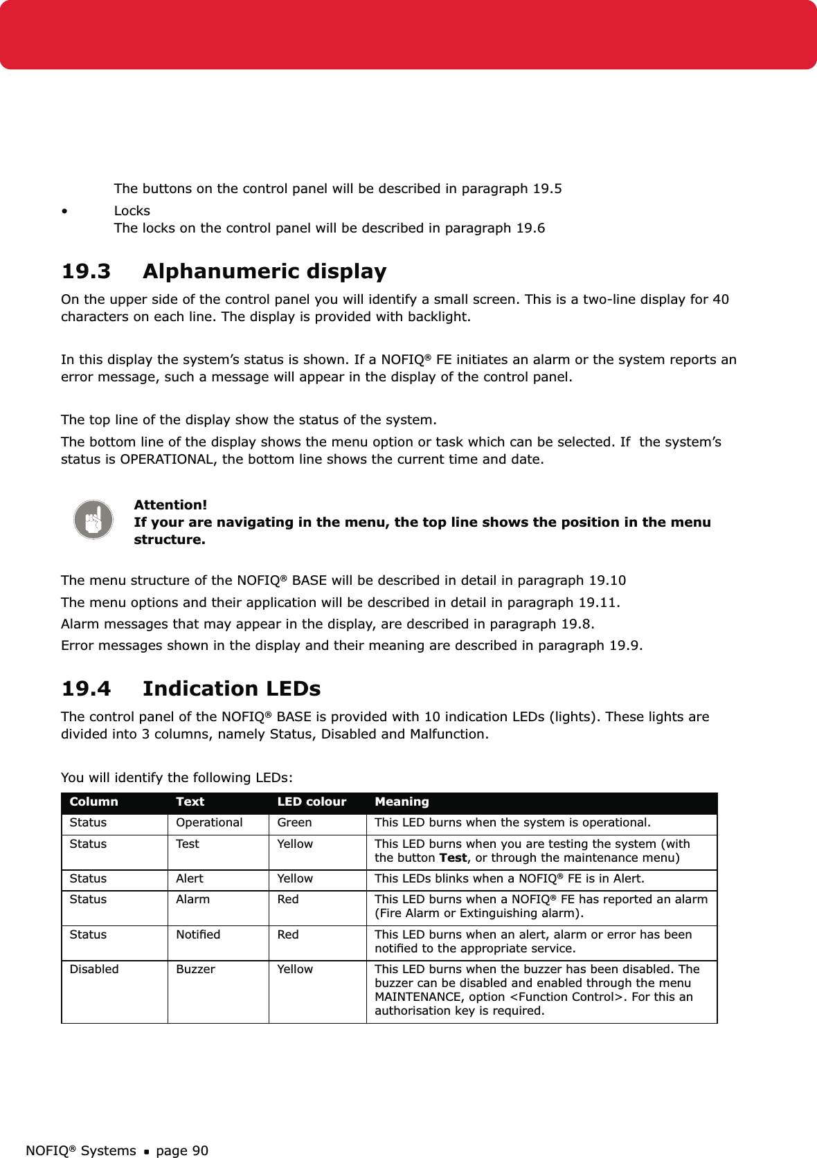 NOFIQ® Systems page 90The buttons on the control panel will be described in paragraph 19.5Locks • The locks on the control panel will be described in paragraph 19.619.3 Alphanumeric displayOn the upper side of the control panel you will identify a small screen. This is a two-line display for 40 characters on each line. The display is provided with backlight.In this display the system’s status is shown. If a NOFIQ® FE initiates an alarm or the system reports an error message, such a message will appear in the display of the control panel.The top line of the display show the status of the system. The bottom line of the display shows the menu option or task which can be selected. If  the system’s status is OPERATIONAL, the bottom line shows the current time and date.Attention! If your are navigating in the menu, the top line shows the position in the menu structure.The menu structure of the NOFIQ® BASE will be described in detail in paragraph 19.10The menu options and their application will be described in detail in paragraph 19.11.Alarm messages that may appear in the display, are described in paragraph 19.8. Error messages shown in the display and their meaning are described in paragraph 19.9.19.4 Indication LEDsThe control panel of the NOFIQ® BASE is provided with 10 indication LEDs (lights). These lights are divided into 3 columns, namely Status, Disabled and Malfunction. You will identify the following LEDs:Column Text LED colour MeaningStatus Operational Green This LED burns when the system is operational.Status Test Yellow This LED burns when you are testing the system (with the button Test, or through the maintenance menu)Status Alert Yellow This LEDs blinks when a NOFIQ® FE is in Alert. Status Alarm Red This LED burns when a NOFIQ® FE has reported an alarm (Fire Alarm or Extinguishing alarm).Status Notiﬁed Red This LED burns when an alert, alarm or error has been notiﬁed to the appropriate service.Disabled Buzzer Yellow This LED burns when the buzzer has been disabled. The buzzer can be disabled and enabled through the menu MAINTENANCE, option &lt;Function Control&gt;. For this an authorisation key is required.