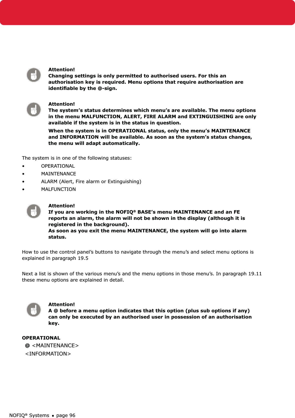 NOFIQ® Systems page 96Attention! Changing settings is only permitted to authorised users. For this an authorisation key is required. Menu options that require authorisation are identiﬁable by the @-sign.Attention! The system’s status determines which menu’s are available. The menu options in the menu MALFUNCTION, ALERT, FIRE ALARM and EXTINGUISHING are only available if the system is in the status in question. When the system is in OPERATIONAL status, only the menu’s MAINTENANCE and INFORMATION will be available. As soon as the system’s status changes, the menu will adapt automatically.The system is in one of the following statuses:OPERATIONAL • MAINTENANCE• ALARM (Alert, Fire alarm or Extinguishing)• MALFUNCTION• Attention! If you are working in the NOFIQ® BASE’s menu MAINTENANCE and an FE reports an alarm, the alarm will not be shown in the display (although it is registered in the background).  As soon as you exit the menu MAINTENANCE, the system will go into alarm status.How to use the control panel’s buttons to navigate through the menu’s and select menu options is explained in paragraph 19.5Next a list is shown of the various menu’s and the menu options in those menu’s. In paragraph 19.11 these menu options are explained in detail.Attention! A @ before a menu option indicates that this option (plus sub options if any) can only be executed by an authorised user in possession of an authorisation key. OPERATIONAL @ &lt;MAINTENANCE&gt;&lt;INFORMATION&gt;