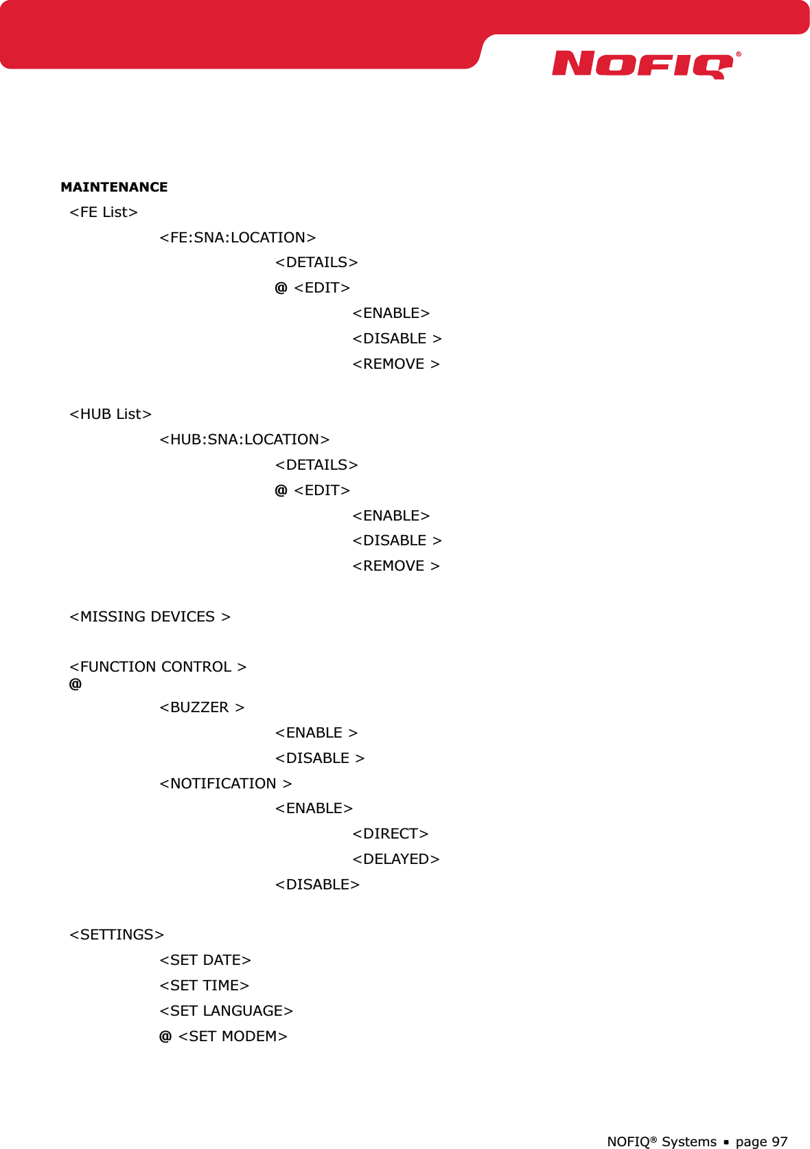 page 97NOFIQ® SystemsMAINTENANCE&lt;FE List&gt;&lt;FE:SNA:LOCATION&gt;&lt;DETAILS&gt;@ &lt;EDIT&gt; &lt;ENABLE&gt;&lt;DISABLE &gt;&lt;REMOVE &gt;&lt;HUB List&gt;&lt;HUB:SNA:LOCATION&gt;&lt;DETAILS&gt;@ &lt;EDIT&gt; &lt;ENABLE&gt;&lt;DISABLE &gt;&lt;REMOVE &gt;&lt;MISSING DEVICES &gt;&lt;FUNCTION CONTROL &gt; @&lt;BUZZER &gt;&lt;ENABLE &gt;&lt;DISABLE &gt;&lt;NOTIFICATION &gt;&lt;ENABLE&gt;&lt;DIRECT&gt;&lt;DELAYED&gt;&lt;DISABLE&gt;&lt;SETTINGS&gt;&lt;SET DATE&gt;&lt;SET TIME&gt;&lt;SET LANGUAGE&gt;@ &lt;SET MODEM&gt; 