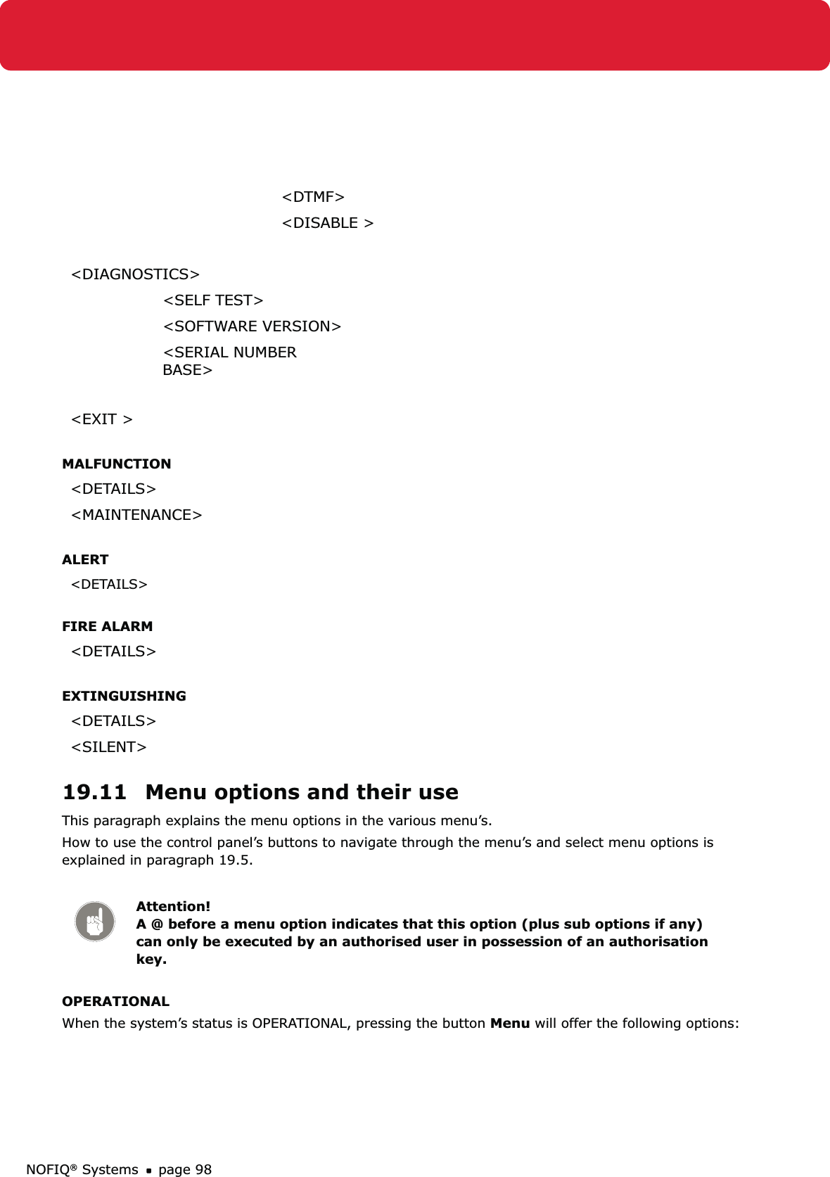 NOFIQ® Systems page 98&lt;DTMF&gt;&lt;DISABLE &gt;&lt;DIAGNOSTICS&gt;&lt;SELF TEST&gt;&lt;SOFTWARE VERSION&gt;&lt;SERIAL NUMBER BASE&gt;&lt;EXIT &gt;MALFUNCTION&lt;DETAILS&gt;&lt;MAINTENANCE&gt;ALERT&lt;DETAILS&gt;FIRE ALARM&lt;DETAILS&gt;EXTINGUISHING&lt;DETAILS&gt;&lt;SILENT&gt;19.11  Menu options and their useThis paragraph explains the menu options in the various menu’s.How to use the control panel’s buttons to navigate through the menu’s and select menu options is explained in paragraph 19.5.Attention! A @ before a menu option indicates that this option (plus sub options if any) can only be executed by an authorised user in possession of an authorisation key.OPERATIONALWhen the system’s status is OPERATIONAL, pressing the button Menu will offer the following options: 