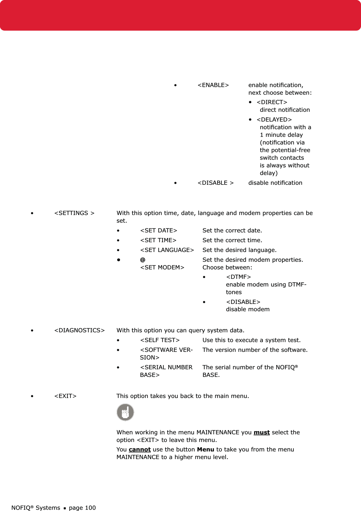 NOFIQ® Systems page 100&lt;ENABLE&gt;• enable notiﬁcation, next choose between:•  &lt;DIRECT&gt; direct notiﬁcation•  &lt;DELAYED&gt; notiﬁcation with a 1 minute delay  (notiﬁcation via the potential-free switch contacts is always without delay)&lt;DISABLE &gt;• disable notiﬁcation &lt;SETTINGS &gt;•  With this option time, date, language and modem properties can be set.&lt;SET DATE&gt;•  Set the correct date.&lt;SET TIME&gt;•  Set the correct time.&lt;SET LANGUAGE&gt;•  Set the desired language.@ • &lt;SET MODEM&gt;  Set the desired modem properties.  Choose between:&lt;DTMF&gt; • enable modem using DTMF-tones&lt;DISABLE&gt; • disable modem &lt;DIAGNOSTICS&gt;•  With this option you can query system data.&lt;SELF TEST&gt;•  Use this to execute a system test.&lt;SOFTWARE VER-• SION&gt;The version number of the software.&lt;SERIAL NUMBER • BASE&gt;The serial number of the NOFIQ® BASE.&lt;EXIT&gt;•  This option takes you back to the main menu. When working in the menu MAINTENANCE you must select the option &lt;EXIT&gt; to leave this menu. You cannot use the button Menu to take you from the menu MAINTENANCE to a higher menu level. 