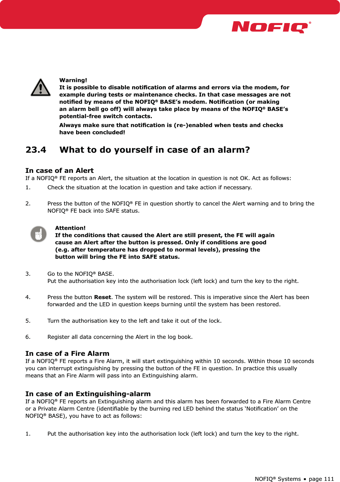 page 111NOFIQ® SystemsWarning! It is possible to disable notiﬁcation of alarms and errors via the modem, for example during tests or maintenance checks. In that case messages are not notiﬁed by means of the NOFIQ® BASE’s modem. Notiﬁcation (or making an alarm bell go off) will always take place by means of the NOFIQ® BASE’s potential-free switch contacts. Always make sure that notiﬁcation is (re-)enabled when tests and checks have been concluded!23.4  What to do yourself in case of an alarm?In case of an AlertIf a NOFIQ® FE reports an Alert, the situation at the location in question is not OK. Act as follows:1.  Check the situation at the location in question and take action if necessary. 2.  Press the button of the NOFIQ® FE in question shortly to cancel the Alert warning and to bring the NOFIQ® FE back into SAFE status. Attention! If the conditions that caused the Alert are still present, the FE will again cause an Alert after the button is pressed. Only if conditions are good (e.g. after temperature has dropped to normal levels), pressing the button will bring the FE into SAFE status.3.  Go to the NOFIQ® BASE. Put the authorisation key into the authorisation lock (left lock) and turn the key to the right. 4.  Press the button Reset. The system will be restored. This is imperative since the Alert has been forwarded and the LED in question keeps burning until the system has been restored. 5.  Turn the authorisation key to the left and take it out of the lock. 6.  Register all data concerning the Alert in the log book. In case of a Fire AlarmIf a NOFIQ® FE reports a Fire Alarm, it will start extinguishing within 10 seconds. Within those 10 seconds you can interrupt extinguishing by pressing the button of the FE in question. In practice this usually means that an Fire Alarm will pass into an Extinguishing alarm. In case of an Extinguishing-alarmIf a NOFIQ® FE reports an Extinguishing alarm and this alarm has been forwarded to a Fire Alarm Centre or a Private Alarm Centre (identiﬁable by the burning red LED behind the status ‘Notiﬁcation’ on the NOFIQ® BASE), you have to act as follows:1.  Put the authorisation key into the authorisation lock (left lock) and turn the key to the right. 