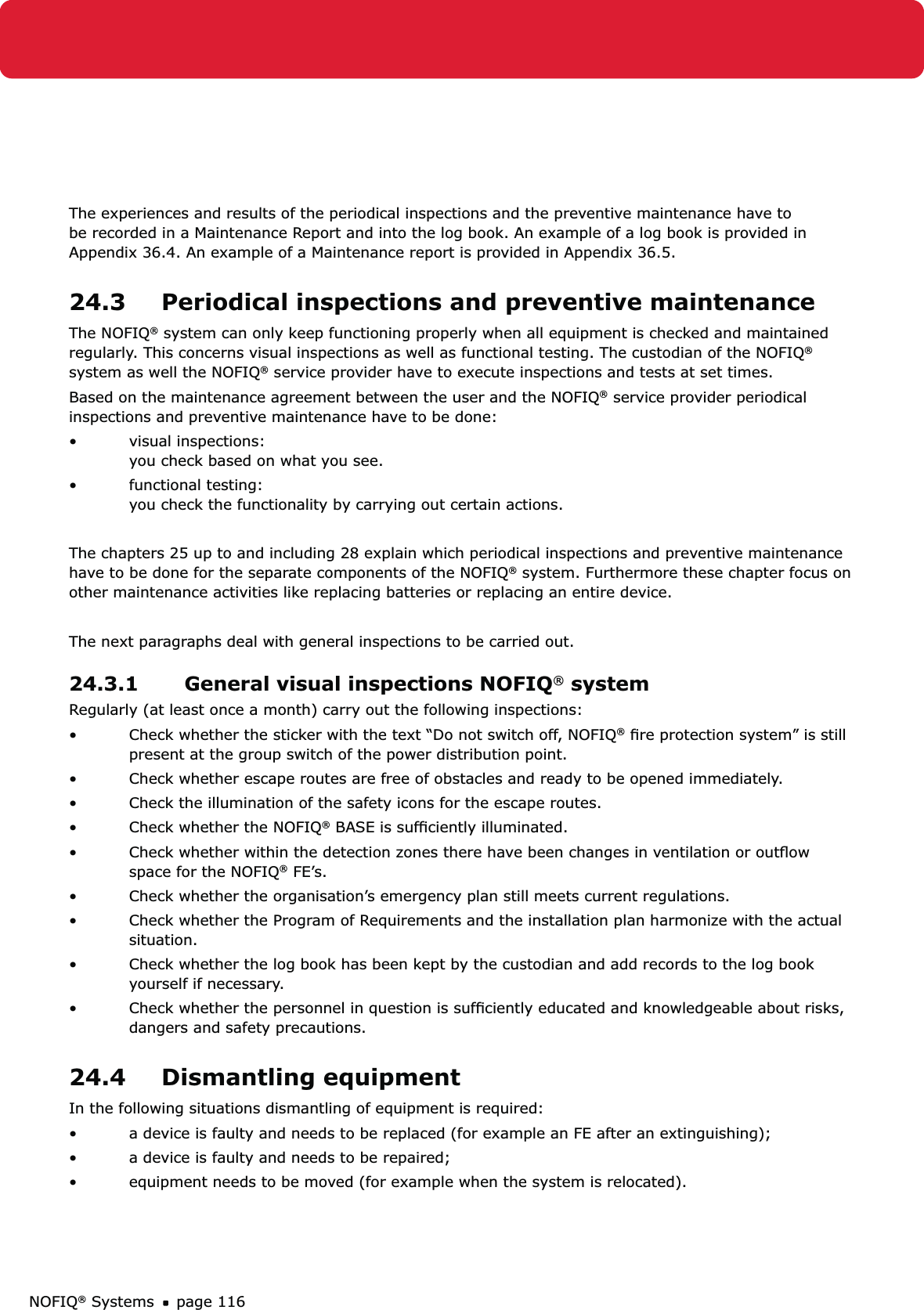 NOFIQ® Systems page 116The experiences and results of the periodical inspections and the preventive maintenance have to be recorded in a Maintenance Report and into the log book. An example of a log book is provided in Appendix 36.4. An example of a Maintenance report is provided in Appendix 36.5.24.3  Periodical inspections and preventive maintenanceThe NOFIQ® system can only keep functioning properly when all equipment is checked and maintained regularly. This concerns visual inspections as well as functional testing. The custodian of the NOFIQ® system as well the NOFIQ® service provider have to execute inspections and tests at set times. Based on the maintenance agreement between the user and the NOFIQ® service provider periodical inspections and preventive maintenance have to be done:visual inspections: • you check based on what you see.functional testing: • you check the functionality by carrying out certain actions.The chapters 25 up to and including 28 explain which periodical inspections and preventive maintenance have to be done for the separate components of the NOFIQ® system. Furthermore these chapter focus on other maintenance activities like replacing batteries or replacing an entire device. The next paragraphs deal with general inspections to be carried out. 24.3.1  General visual inspections NOFIQ® systemRegularly (at least once a month) carry out the following inspections:Check whether the sticker with the text “Do not switch off, NOFIQ•  ® ﬁre protection system” is still present at the group switch of the power distribution point. Check whether escape routes are free of obstacles and ready to be opened immediately.• Check the illumination of the safety icons for the escape routes.• Check whether the NOFIQ•  ® BASE is sufﬁciently illuminated. Check whether within the detection zones there have been changes in ventilation or outﬂow • space for the NOFIQ® FE’s.Check whether the organisation’s emergency plan still meets current regulations.• Check whether the Program of Requirements and the installation plan harmonize with the actual • situation.Check whether the log book has been kept by the custodian and add records to the log book • yourself if necessary.Check whether the personnel in question is sufﬁciently educated and knowledgeable about risks, • dangers and safety precautions. 24.4 Dismantling equipmentIn the following situations dismantling of equipment is required:a device is faulty and needs to be replaced (for example an FE after an extinguishing);• a device is faulty and needs to be repaired;• equipment needs to be moved (for example when the system is relocated).• 