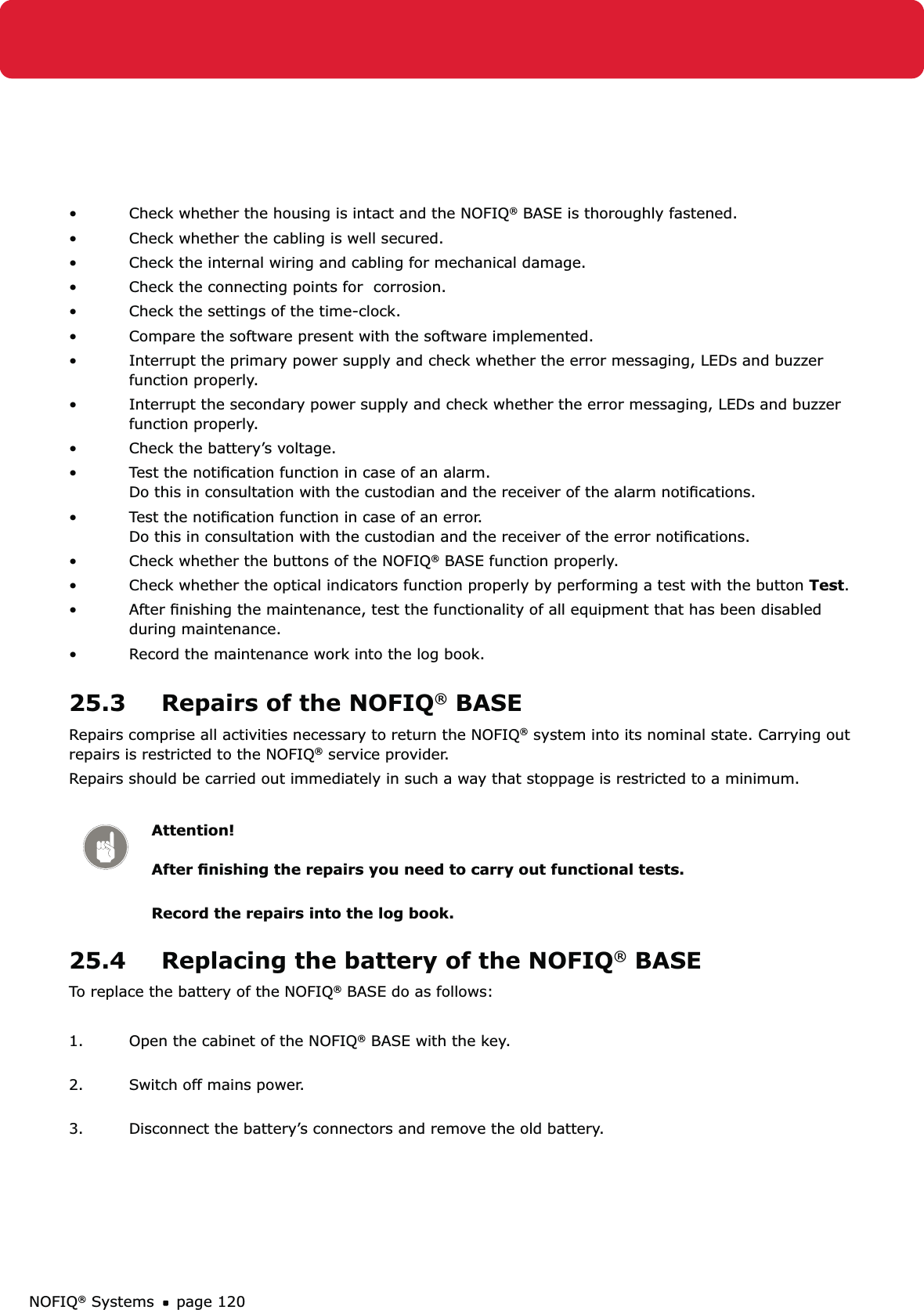 NOFIQ® Systems page 120Check whether the housing is intact and the NOFIQ•  ® BASE is thoroughly fastened.Check whether the cabling is well secured.• Check the internal wiring and cabling for mechanical damage. • Check the connecting points for  corrosion.• Check the settings of the time-clock.• Compare the software present with the software implemented.• Interrupt the primary power supply and check whether the error messaging, LEDs and buzzer • function properly.  Interrupt the secondary power supply and check whether the error messaging, LEDs and buzzer • function properly.  Check the battery’s voltage. • Test the notiﬁcation function in case of an alarm. • Do this in consultation with the custodian and the receiver of the alarm notiﬁcations.Test the notiﬁcation function in case of an error. • Do this in consultation with the custodian and the receiver of the error notiﬁcations.Check whether the buttons of the NOFIQ•  ® BASE function properly.Check whether the optical indicators function properly by performing a test with the button •  Test.After ﬁnishing the maintenance, test the functionality of all equipment that has been disabled • during maintenance. Record the maintenance work into the log book.• 25.3  Repairs of the NOFIQ® BASERepairs comprise all activities necessary to return the NOFIQ® system into its nominal state. Carrying out repairs is restricted to the NOFIQ® service provider.Repairs should be carried out immediately in such a way that stoppage is restricted to a minimum. Attention!  After ﬁnishing the repairs you need to carry out functional tests. Record the repairs into the log book.25.4  Replacing the battery of the NOFIQ® BASETo replace the battery of the NOFIQ® BASE do as follows:1.  Open the cabinet of the NOFIQ® BASE with the key. 2.  Switch off mains power. 3.  Disconnect the battery’s connectors and remove the old battery.  