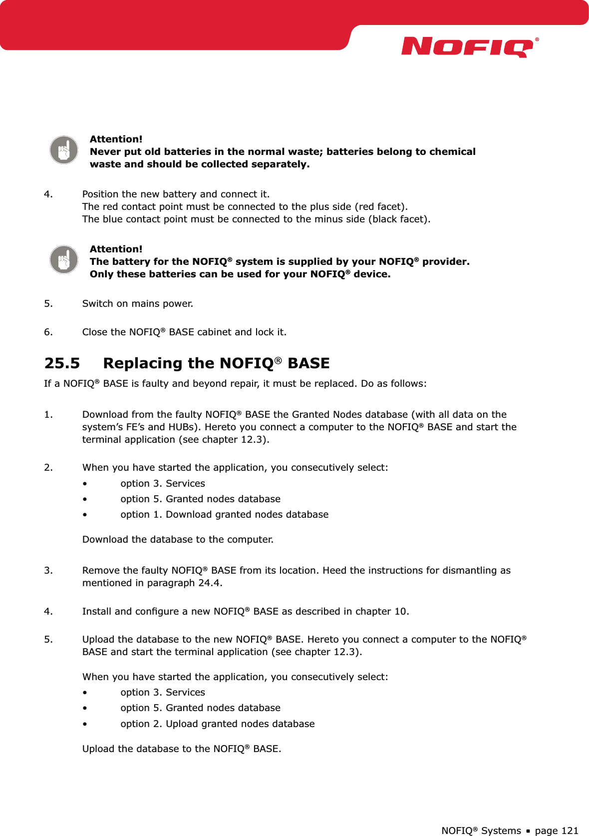 page 121NOFIQ® SystemsAttention! Never put old batteries in the normal waste; batteries belong to chemical waste and should be collected separately.4.  Position the new battery and connect it. The red contact point must be connected to the plus side (red facet). The blue contact point must be connected to the minus side (black facet). Attention!   The battery for the NOFIQ® system is supplied by your NOFIQ® provider. Only these batteries can be used for your NOFIQ® device.5.  Switch on mains power. 6.  Close the NOFIQ® BASE cabinet and lock it. 25.5  Replacing the NOFIQ® BASEIf a NOFIQ® BASE is faulty and beyond repair, it must be replaced. Do as follows:1.  Download from the faulty NOFIQ® BASE the Granted Nodes database (with all data on the system’s FE’s and HUBs). Hereto you connect a computer to the NOFIQ® BASE and start the terminal application (see chapter 12.3). 2.  When you have started the application, you consecutively select:option 3. Services• option 5. Granted nodes database• option 1. Download granted nodes database •  Download the database to the computer.3.  Remove the faulty NOFIQ® BASE from its location. Heed the instructions for dismantling as mentioned in paragraph 24.4. 4.  Install and conﬁgure a new NOFIQ® BASE as described in chapter 10. 5.  Upload the database to the new NOFIQ® BASE. Hereto you connect a computer to the NOFIQ® BASE and start the terminal application (see chapter 12.3).  When you have started the application, you consecutively select:option 3. Services• option 5. Granted nodes database• option 2. Upload granted nodes database •  Upload the database to the NOFIQ® BASE.
