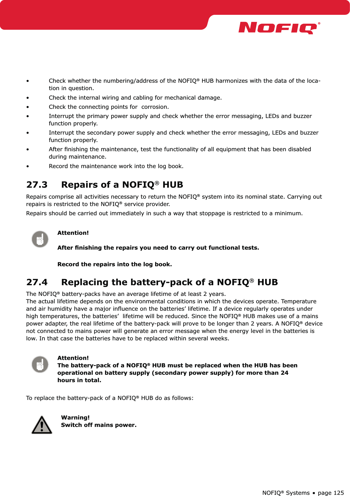 page 125NOFIQ® SystemsCheck whether the numbering/address of the NOFIQ•  ® HUB harmonizes with the data of the loca-tion in question.Check the internal wiring and cabling for mechanical damage. • Check the connecting points for  corrosion.• Interrupt the primary power supply and check whether the error messaging, LEDs and buzzer • function properly.  Interrupt the secondary power supply and check whether the error messaging, LEDs and buzzer • function properly.  After ﬁnishing the maintenance, test the functionality of all equipment that has been disabled • during maintenance. Record the maintenance work into the log book.• 27.3  Repairs of a NOFIQ® HUBRepairs comprise all activities necessary to return the NOFIQ® system into its nominal state. Carrying out repairs is restricted to the NOFIQ® service provider.Repairs should be carried out immediately in such a way that stoppage is restricted to a minimum. Attention!  After ﬁnishing the repairs you need to carry out functional tests. Record the repairs into the log book.27.4  Replacing the battery-pack of a NOFIQ® HUBThe NOFIQ® battery-packs have an average lifetime of at least 2 years.  The actual lifetime depends on the environmental conditions in which the devices operate. Temperature and air humidity have a major inﬂuence on the batteries’ lifetime. If a device regularly operates under high temperatures, the batteries’  lifetime will be reduced. Since the NOFIQ® HUB makes use of a mains power adapter, the real lifetime of the battery-pack will prove to be longer than 2 years. A NOFIQ® device not connected to mains power will generate an error message when the energy level in the batteries is low. In that case the batteries have to be replaced within several weeks.Attention! The battery-pack of a NOFIQ® HUB must be replaced when the HUB has been operational on battery supply (secondary power supply) for more than 24 hours in total.To replace the battery-pack of a NOFIQ® HUB do as follows:Warning! Switch off mains power.