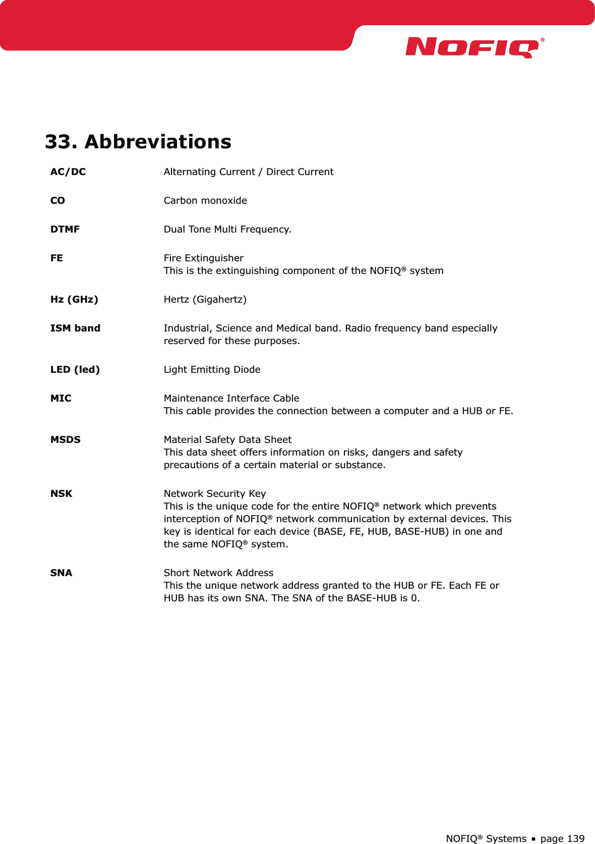 page 139NOFIQ® Systems33. AbbreviationsAC/DC Alternating Current / Direct Current CO Carbon monoxide DTMF Dual Tone Multi Frequency. FE Fire Extinguisher This is the extinguishing component of the NOFIQ® system Hz (GHz) Hertz (Gigahertz)  ISM band Industrial, Science and Medical band. Radio frequency band especially reserved for these purposes.  LED (led) Light Emitting Diode MIC Maintenance Interface Cable This cable provides the connection between a computer and a HUB or FE. MSDS Material Safety Data Sheet This data sheet offers information on risks, dangers and safety precautions of a certain material or substance.  NSK Network Security Key This is the unique code for the entire NOFIQ® network which prevents interception of NOFIQ® network communication by external devices. This key is identical for each device (BASE, FE, HUB, BASE-HUB) in one and the same NOFIQ® system. SNA Short Network Address This the unique network address granted to the HUB or FE. Each FE or HUB has its own SNA. The SNA of the BASE-HUB is 0. 