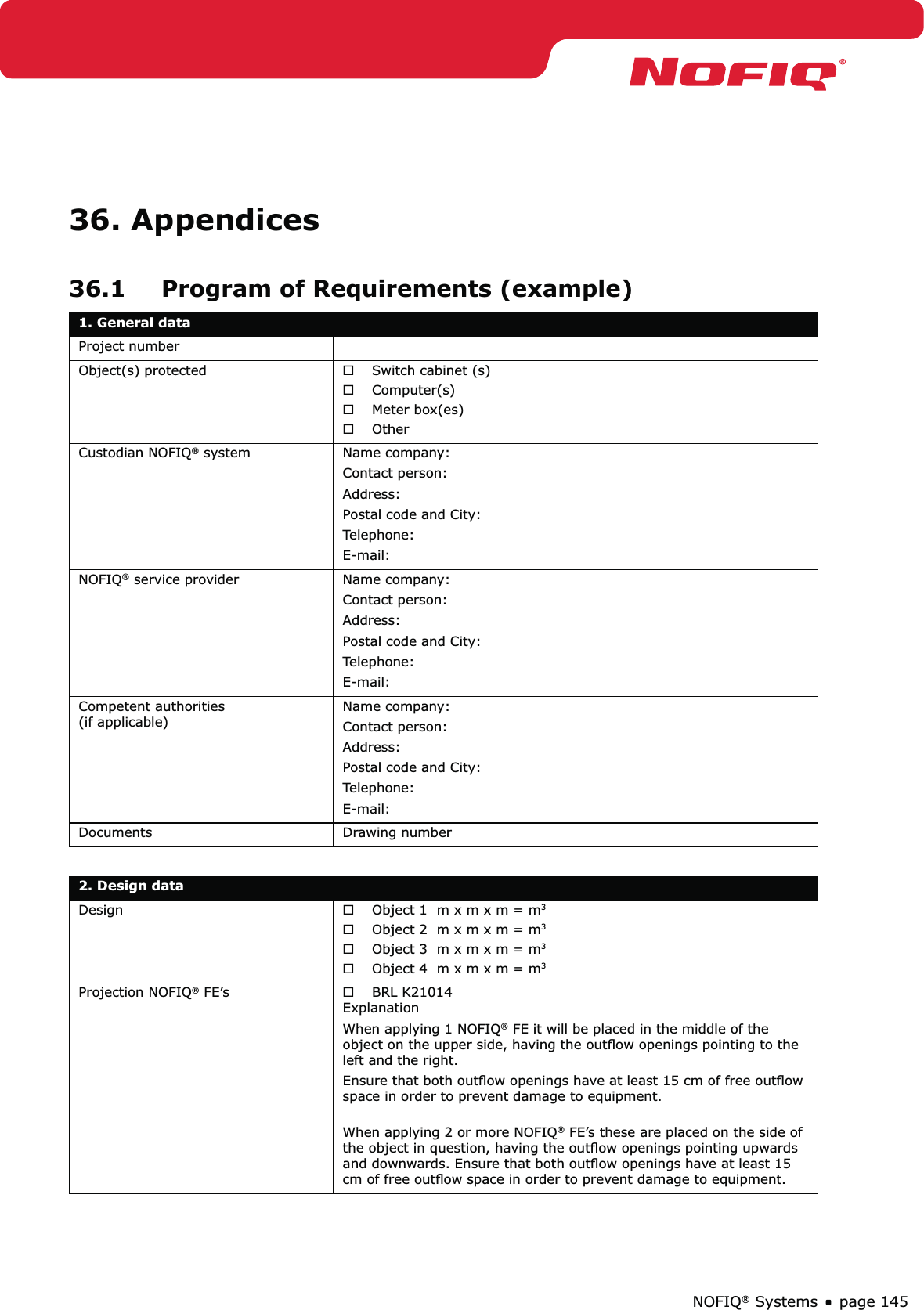 page 145NOFIQ® Systems36. Appendices36.1  Program of Requirements (example)1. General data Project numberObject(s) protected Switch cabinet (s) ®Computer(s) ®Meter box(es) ®Other ®Custodian NOFIQ® system Name company: Contact person: Address:Postal code and City: Telephone: E-mail: NOFIQ® service provider Name company: Contact person: Address:Postal code and City: Telephone: E-mail: Competent authorities (if applicable)Name company: Contact person: Address:Postal code and City: Telephone: E-mail:Documents Drawing number2. Design dataDesign Object 1  m x m x m = m ®3Object 2  m x m x m = m ®3Object 3  m x m x m = m ®3Object 4  m x m x m = m ®3Projection NOFIQ® FE’s BRL K21014  ®ExplanationWhen applying 1 NOFIQ® FE it will be placed in the middle of the object on the upper side, having the outﬂow openings pointing to the left and the right. Ensure that both outﬂow openings have at least 15 cm of free outﬂow space in order to prevent damage to equipment.  When applying 2 or more NOFIQ® FE’s these are placed on the side of the object in question, having the outﬂow openings pointing upwards and downwards. Ensure that both outﬂow openings have at least 15 cm of free outﬂow space in order to prevent damage to equipment. 